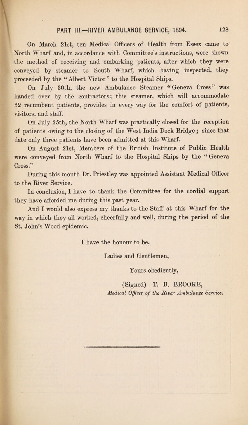 On March 21st, ten Medical Officers of Health from Essex came to North Wharf and, in accordance with Committee’s instructions, were shown the method of receiving and embarking patients, after which they were conveyed by steamer to South Wharf, which having inspected, they proceeded by the “Albert Victor” to the Hospital Ships. On July 30th, the new Ambulance Steamer “ Geneva Cross ” was handed over by the contractors; this steamer, which will accommodate 52 recumbent patients, provides in every way for the comfort of patients, visitors, and staff. On July 25th, the North Wharf was practically closed for the reception of patients owing to the closing of the West India Dock Bridge; since that date only three patients have been admitted at this Wharf. On August 21st, Members of the British Institute of Public Health were conveyed from North Wharf to the Hospital Ships by the “ Geneva Cross.” During this month Dr. Priestley was appointed Assistant Medical Officer to the River Service. In conclusion, I have to thank the Committee for the cordial support they have afforded me during this past year. And I would also express my thanks to the Staff at this Wharf for the way in which they all worked, cheerfully and well, during the period of the St. John’s Wood epidemic. I have the honour to be, Ladies and Gentlemen, Yours obediently, (Signed) T. B. BROOKE, Medical Officer of the River Ambulance Service.