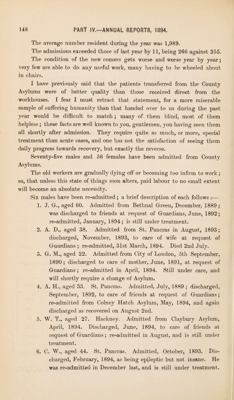 The average number resident during the year was 1,989. The admissions exceeded those of last year by 11, being 266 against 255. The condition of the new comers gets worse and worse year by year; very few are able to do any useful work, many having to be wheeled about in chairs. I have previously said that the patients transferred from the County Asylums were of better quality than those received direct from the workhouses. I fear I must retract that statement, for a more miserable sample of suffering humanity than that handed over to us during the past year would be difficult to match; many of them blind, most of them helpless; these facts are well known to you, gentlemen, you having seen them all shortly after admission. They require quite as much, or more, special treatment than acute cases, and one has not the satisfaction of seeing them daily progress towards recovery, but exactly the reverse. Seventy-five males and 56 females have been admitted from County Asylums. The old workers are gradually dying off or becoming too infirm to work; so, that unless this state of things soon alters, paid labour to no small extent will become an absolute necessity. Six males have been re-admitted ; a brief description of each follows :— 1. J. G., aged 60. Admitted from Bethnal Green, December, 1889 ; was discharged to friends at request of Guardians, June, 1892; re-admitted, January, 1894; is still under treatment. 2. A. D., aged 38. Admitted from St. Pancras in August, 1893; discharged, November, 1893, to care of wife at request of Guardians; re-admitted, 31st March, 1894. Died 2nd July. 3. G. M., aged 22. Admitted from City of London, 5th September, 1890; discharged to care of mother, June, 1891, at request of Guardians; re-admitted in April, 1894. Still under care, and will shortly require a change of Asylum. 4. A. H., aged 33, St. Pancras. Admitted, July, 1889 ; discharged, September, 1892, to care of friends at request of Guardians; re-admitted from Colney Hatch Asylum, May, 1894, and again discharged as recovered on August 2nd. 5. W. T., aged 27. Hackney, Admitted from Claybury Asylum, April, 1894. Discharged, June, 1894, to care of friends at request of Guardians; re-admitted in August, and is still under treatment. 6. C. W., aged 44. St. Pancras. Admitted, October, 1893. Dis¬ charged, February, 1894, as being epileptic but not insane. He was re-admitted in December last, and is still under treatment.
