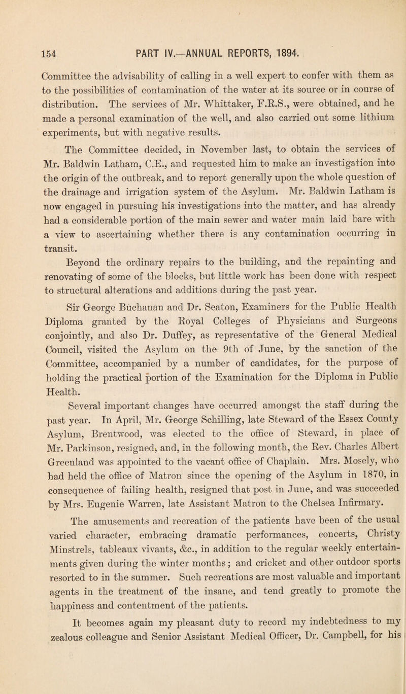 Committee the advisability of calling in a well expert to confer with them as to the possibilities of contamination of the water at its source or in course of distribution. The services of Mr. Whittaker, F.R.S., were obtained, and he made a personal examination of the well, and also carried out some lithium experiments, but with negative results. The Committee decided, in November last, to obtain the services of Mr. Baldwin Latham, C.E., and requested him to make an investigation into the origin of the outbreak, and to report generally upon the whole question of the drainage and irrigation system of the Asylum. Mr. Baldwin Latham is now engaged in pursuing his investigations into the matter, and has already had a considerable portion of the main sewer and water main laid bare with a view to ascertaining whether there is any contamination occurring in transit. Beyond the ordinary repairs to the building, and the repainting and renovating of some of the blocks, but little work has been done with respect to structural alterations and additions during the past year. Sir Gfeorge Buchanan and Dr. Seaton, Examiners for the Public Health Diploma granted by the Koyal Colleges of Physicians and Surgeons conjointly, and also Dr. Duffey, as representative of the General Medical Council, visited the Asylum on the 9th of June, by the sanction of the Committee, accompanied by a number of candidates, for the purpose of holding the practical portion of the Examination for the Diploma in Public Health. Several important changes have occurred amongst the staff during the past year. In April, Mr. George Schilling, late Steward of the Essex County Asylum, Brentwood, was elected to the office of Steward, in place of Mr. Parkinson, resigned', and, in the following month, the Rev. Charles Albert Greenland was appointed to the vacant office of Chaplain. Mrs. Mosely, who had held the office of Matron since the opening of the Asylum in 1870, in consequence of failing health, resigned that post in June, and was succeeded by Mrs. Eugenie Warren, late Assistant Matron to the Chelsea Infirmary. The amusements and recreation of the patients have been of the usual varied character, embracing dramatic performances, concerts, Christy Minstrels, tableaux vivants, &c., in addition to the regular weekly entertain¬ ments given during the winter months; and cricket and other outdoor sports resorted to in the summer. Such recreations are most valuable and important agents in the treatment of the insane, and tend greatly to promote the happiness and contentment of the patients. It becomes again my pleasant duty to record my indebtedness to my zealous colleague and Senior Assistant Medical Officer, Dr. Campbell, for his