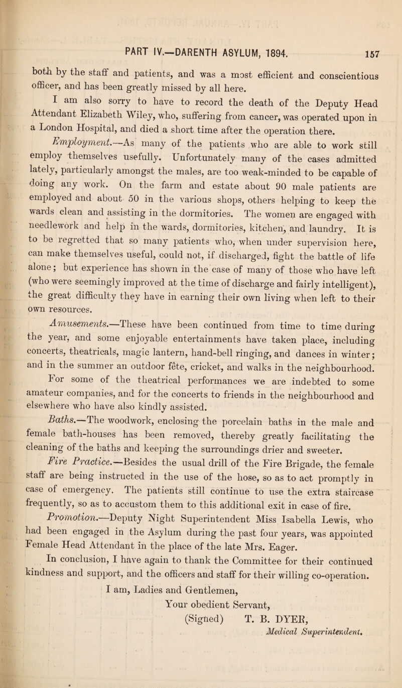 both by the staff and patients, and was a most efficient and conscientious officer, and has been greatly missed by all here. I am also sorry to have to record the death of the Deputy Head Attendant Elizabeth Wiley, who, suffering from cancer, was operated upon in a London Hospital, and died a short time after the operation there. Employment.—As many of the patients who are able to work still employ themselves usefully. Unfortunately many of the cases admitted lately, particularly amongst the males, are too weak-minded to be capable of doing any work. On the farm and estate about 90 male patients are employed and about 50 in the various shops, others helping to keep the wards clean and assisting in the dormitories. The women are engaged with needlework and help in the wards, dormitories, kitchen, and laundry. It is to be regretted that so many patients who, when under supervision here, can make themselves useful, could not, if discharged, fight the battle of life alone; but experience has shown in the case of many of those who have left (who were seemingly improved at the time of discharge and fairly intelligent), the great difficulty they have in earning their own living when left to their own resources. Amusements. These have been continued from time to time during the year, and some enjoyable entertainments have taken place, including concerts, theatricals, magic lantern, hand-bell ringing, and dances in winter; and in the summer an outdoor fete, cricket, and walks in the neighbourhood. lor some of the theatrical performances we are indebted to some amateur companies, and for the concerts to friends in the neighbourhood and elsewhere who have also kindly assisted. Baths.—The woodwork, enclosing the porcelain baths in the male and female bath-houses has been removed, thereby greatly facilitating the cleaning of the baths and keeping the surroundings drier and sweeter. Fire Practice.—Besides the usual drill of the Fire Brigade, the female staff are being instructed in the use of the hose, so as to act promptly in case of emergency. The patients still continue to use the extra staircase frequently, so as to accustom them to this additional exit in case of fire. Promotion. Deputy Night Superintendent Miss Isabella Lewis, who had been engaged in the Asylum during the past four years, was appointed Female Head Attendant in the place of the late Mrs. Eager. In conclusion, I have again to thank the Committee for their continued kindness and support, and the officers and staff for their willing co-operation. I am, Ladies and Gentlemen, Your obedient Servant, (Signed) T. B. DYEE, Medical Superintendent,