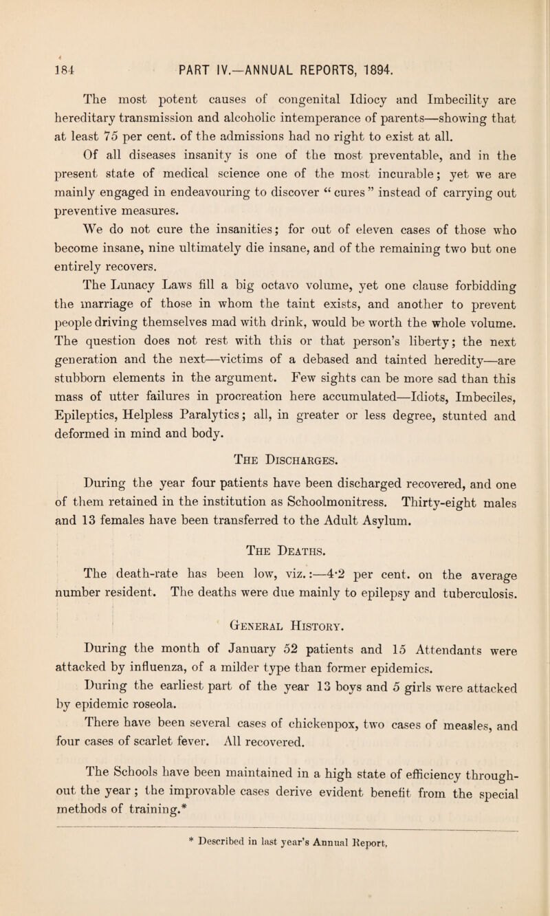 The most potent causes of congenital Idiocy and Imbecility are hereditary transmission and alcoholic intemperance of parents—showing that at least 75 per cent, of the admissions had no right to exist at all. Of all diseases insanity is one of the most preventable, and in the present state of medical science one of the most incurable; yet we are mainly engaged in endeavouring to discover “ cures ” instead of carrying out preventive measures. We do not cure the insanities; for out of eleven cases of those who become insane, nine ultimately die insane, and of the remaining two but one entirely recovers. The Lunacy Laws fill a big octavo volume, yet one clause forbidding the marriage of those in whom the taint exists, and another to prevent people driving themselves mad with drink, would be worth the whole volume. The question does not rest with this or that person’s liberty; the next generation and the next—victims of a debased and tainted heredity—are stubborn elements in the argument. Few sights can be more sad than this mass of utter failures in procreation here accumulated—Idiots, Imbeciles, Epileptics, Helpless Paralytics; all, in greater or less degree, stunted and deformed in mind and body. The Discharges. During the year four patients have been discharged recovered, and one of them retained in the institution as Schoolmonitress. Thirty-eight males and 13 females have been transferred to the Adult Asylum. The Deaths. The death-rate has been low, viz.:—4*2 per cent, on the average number resident. The deaths were due mainly to epilepsy and tuberculosis. ■ ’ I General History. During the month of January 52 patients and 15 Attendants were attacked by influenza, of a milder type than former epidemics. During the earliest part of the year 13 boys and 5 girls were attacked by epidemic roseola. There have been several cases of chickenpox, two cases of measles, and four cases of scarlet fever. All recovered. The Schools have been maintained in a high state of efficiency through¬ out the year; the improvable cases derive evident benefit from the special methods of training.* * Described in last year’s Annual Report,