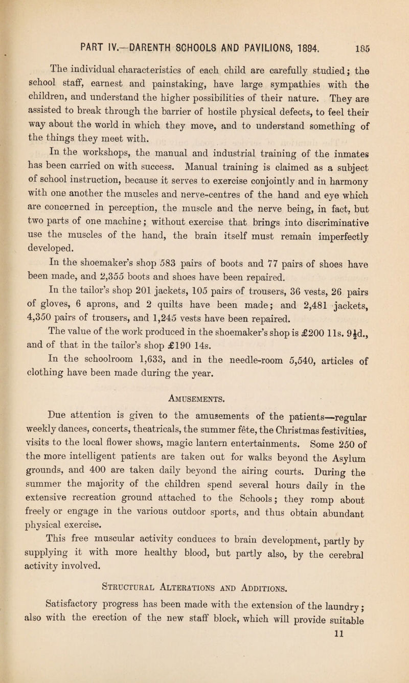 The individual characteristics of each child are carefully studied; the school staff, earnest and painstaking, have large sympathies with the children, and understand the higher possibilities of their nature. They are assisted to break through the barrier of hostile physical defects, to feel their way about the world in which they move, and to understand something of the things they meet with. In the workshops, the manual and industrial training of the inmates has been carried on with success. Manual training is claimed as a subject of school instruction, because it serves to exercise conjointly and in harmony with one another the muscles and nerve-centres of the hand and eye which are concerned in perception, the muscle and the nerve being, in fact, but two parts of one machine; without exercise that brings into discriminative use the muscles of the hand, the brain itself must remain imperfectly developed. In the shoemaker’s shop 583 pairs of boots and 77 pairs of shoes have been made, and 2,355 boots and shoes have been repaired. In the tailor’s shop 201 jackets, 105 pairs of trousers, 36 vests, 26 pairs of gloves, 6 aprons, and 2 quilts have been made; and 2,481 jackets, 4,350 pairs of trousers, and 1,245 vests have been repaired. The value of the work produced in the shoemaker’s shop is £200 11s. 9 Jd., and of that in the tailor’s shop £190 14s. In the schoolroom 1,633, and in the needle-room 5,540, articles of clothing have been made during the year. Amusements. Due attention is given to the amusements of the patients—regular weekly dances, concerts, theatricals, the summer fete, the Christmas festivities, visits to the local flower shows, magic lantern entertainments. Some 250 of the more intelligent patients are taken out for walks beyond the Asylum grounds, and 400 are taken daily beyond the airing courts. During the summer the majority of the children spend several hours daily in the extensive recreation ground attached to the Schools; they romp about freely or engage in the various outdoor sports, and thus obtain abundant physical exercise. This free muscular activity conduces to brain development, partly by supplying it with more healthy blood, but partly also, by the cerebral activity involved. Structural Alterations and Additions. Satisfactory progress has been made with the extension of the laundry; also with the erection of the new staff block, which will provide suitable 11