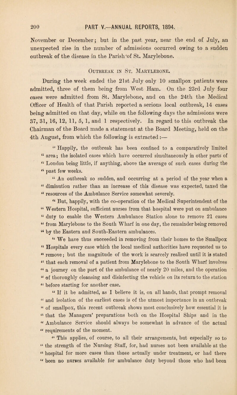 November or December; but in the past year, near the end of July, an unexpected rise in the number of admissions occurred owing to a sudden outbreak of the disease in the Parish'of St. Marylebone. V Outbreak in St. Marylebone. During the week ended the 21st July only 10 smallpox patients were admitted, three of them being from West Ham. On the 23rd July four cases were admitted from St. Marylebone, and on the 24th the Medical Officer of Health of that Parish reported a serious local outbreak, 14 cases being admitted on that day, while on the following days the admissions were 37, 31, 16, 12, 11, 5, 1, and 1 respectively. In regard to this outbreak the Chairman of the Board made a statement at the Board Meeting, held on the 4th August, from which the following is extracted:—- “ Happily, the outbreak has been confined to a comparatively limited “ area; the isolated cases which have occurred simultaneously in other parts of “ London being little, if anything, above the average of such cases during the a past few weeks. “ An outbreak so sudden, and occurring at a period of the year when a “ diminution rather than an increase of this disease was expected, taxed the “ resources of the Ambulance Service somewhat severely. “ But, happily, with the co-operation of the Medical Superintendent of the “ Western Hospital, sufficient nurses from that hospital were put on ambulance “ duty to enable the Western Ambulance Station alone to remove 21 cases u from Marylebone to the South Wharf in one day, the remainder being removed “ by the Eastern and South-Eastern ambulances. “ We have thus succeeded in removing from their homes to the Smallpox “ Hospitals every case which the local medical authorities have requested us to “ remove; but the magnitude of the work is scarcely realised until it is stated “ that each removal of a patient from Marylebone to the South Wharf involves “ a journey on the part of the ambulance of nearly 20 miles, and the operation “ of thoroughly cleansing and disinfecting the vehicle on its return to the station “ before starting for another case. “ If it be admitted, as I believe it is, on all hands, that prompt removal “ and isolation of the earliest cases is of the utmost importance in an outbreak “ of smallpox, this recent outbreak shows most conclusively how essential it is a that the Managers’ preparations both on the Hospital Ships and in the “ Ambulance Service should always be somewhat in advance of the actual “ requirements of the moment. “ This applies, of course, to all their arrangements, but especially so to “ the strength of the Nursing Staff, for, had nurses not been available at the “ hospital for more cases than those actually under treatment, or had there “ been no nurses available for ambulance duty beyond those who had been