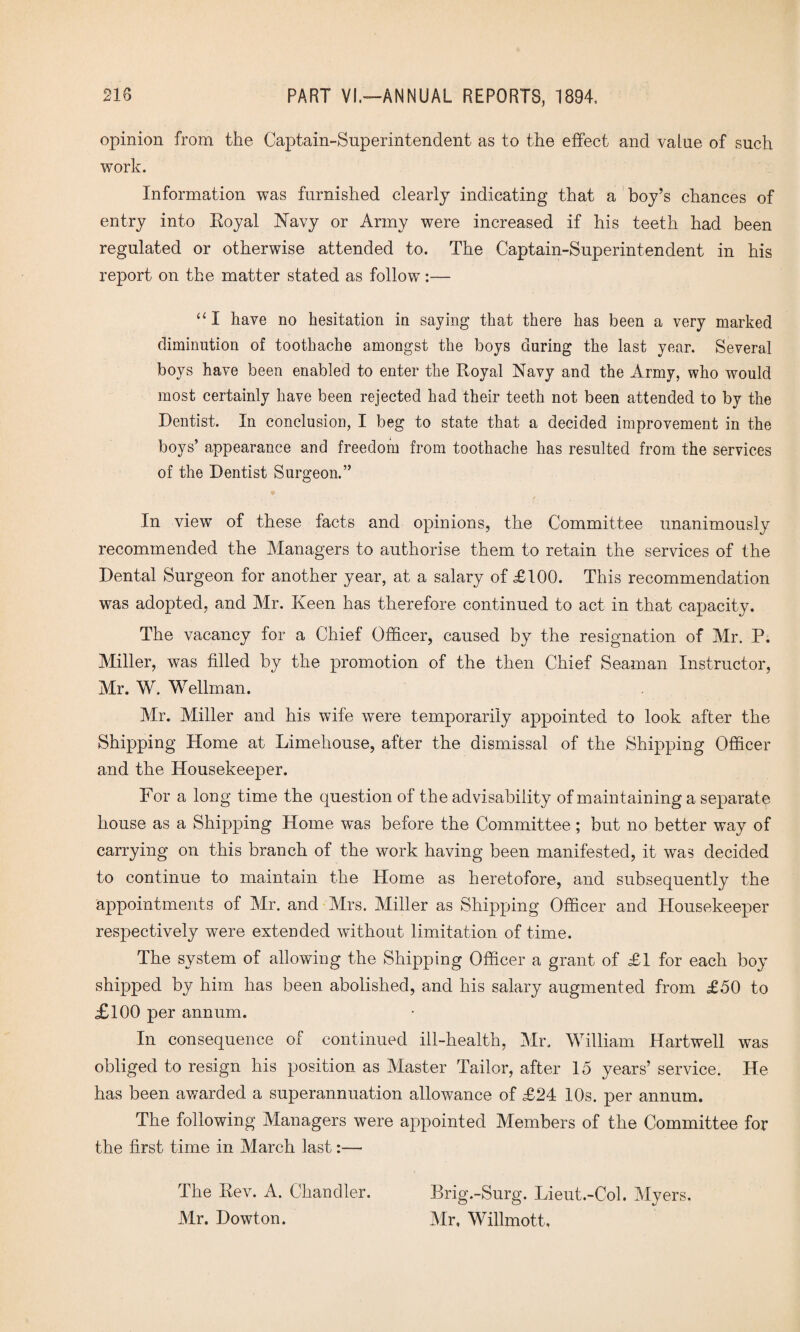 opinion from the Captain-Superintendent as to the effect and value of such work. Information was furnished clearly indicating that a boy’s chances of entry into Royal Navy or Army were increased if his teeth had been regulated or otherwise attended to. The Captain-Superintendent in his report on the matter stated as follow “I have no hesitation in saying that there has been a very marked diminution of toothache amongst the boys during the last year. Several boys have been enabled to enter the Royal Navy and the Army, who would most certainly have been rejected had their teeth not been attended to by the Dentist. In conclusion, I beg to state that a decided improvement in the boys’ appearance and freedom from toothache has resulted from the services of the Dentist Surgeon.” In view of these facts and opinions, the Committee unanimously recommended the Managers to authorise them to retain the services of the Dental Surgeon for another year, at a salary of £100. This recommendation was adopted, and Mr. Keen has therefore continued to act in that capacity. The vacancy for a Chief Officer, caused by the resignation of Mr. P. Miller, was filled by the promotion of the then Chief Seaman Instructor, Mr. W. Wellman. Mr. Miller and his wife were temporarily appointed to look after the Shipping Home at Limehouse, after the dismissal of the Shipping Officer and the Housekeeper. For a long time the question of the advisability of maintaining a separate house as a Shipping Home was before the Committee; but no better way of carrying on this branch of the work having been manifested, it was decided to continue to maintain the Home as heretofore, and subsequently the appointments of Mr. and Mrs. Miller as Shipping Officer and Housekeeper respectively were extended without limitation of time. The system of allowing the Shipping Officer a grant of £1 for each boy shipped by him has been abolished, and his salary augmented from £50 to £100 per annum. In consequence of continued ill-health, Mr. William Hartwell was obliged to resign his position as Master Tailor, after 15 years’ service. He has been awarded a superannuation allowance of £24 10s. per annum. The following Managers were appointed Members of the Committee for the first time in March last:— The Rev. A. Chandler. Mr. Dowton. Brig.-Surg. Lieut.-Col. Myers. Mr, Willmott,