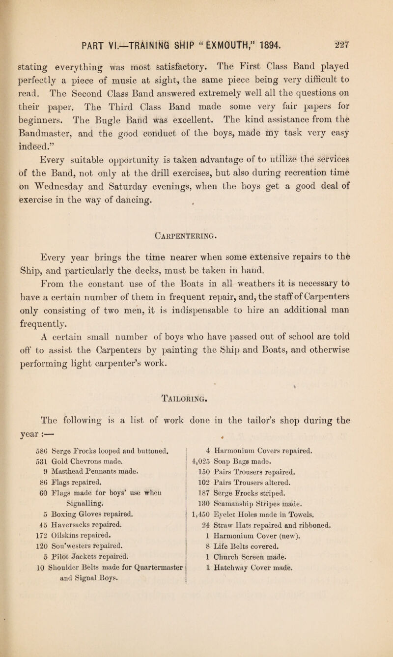 stating everything was most satisfactory. The First Class Band played perfectly a piece of music at sight, the same piece being very difficult to read. The Second Class Band answered extremely well all the questions on their paper. The Third Class Band made some very fair papers for beginners. The Bugle Band was excellent. The kind assistance from the Bandmaster, and the good conduct of the boys, made my task very easy indeed.” Every suitable opportunity is taken advantage of to utilize the services of the Band, not only at the drill exercises, but also during recreation time on Wednesday and Saturday evenings, when the boys get a good deal of exercise in the way of dancing. Carpentering. Every year brings the time nearer when some extensive repairs to the Ship, and particularly the decks, must be taken in hand. From the constant use of the Boats in all weathers it is necessary to have a certain number of them in frequent repair, and, the staff of Carpenters only consisting of two men, it is indispensable to hire an additional man frequently. A certain small number of boys who have passed out of school are told off to assist the Carpenters by painting the Ship and Boats, and otherwise performing light carpenter’s work. Tailoring. The following is a list of work year :— 580 Serge Frocks looped and buttoned. 531 Gold Chevrons made. 9 Masthead Pennants made. 86 Flags repaired. 60 Flags made for boys’ use when Signalling. 5 Boxing Gloves repaired. 45 Haversacks repaired. 172 Oilskins repaired. 120 Sou’westers repaired. 5 Pilot Jackets repaired. 10 Shoulder Belts made for Quartermaster and Signal Boys. done in the tailor’s shop during the 4 Harmonium Covers repaired. 4,025 Soap Bags made. 150 Pairs Trousers repaired. 102 Pairs Trousers altered. 187 Serge Frocks striped. 130 Seamanship Stripes made. 1,450 Eyelet Holes made in ToAvels. 24 Straw Hats repaired and ribboned. 1 Harmonium Cover (new). 8 Life Belts covered. 1 Church Screen made. 1 Hatchway Cover made.