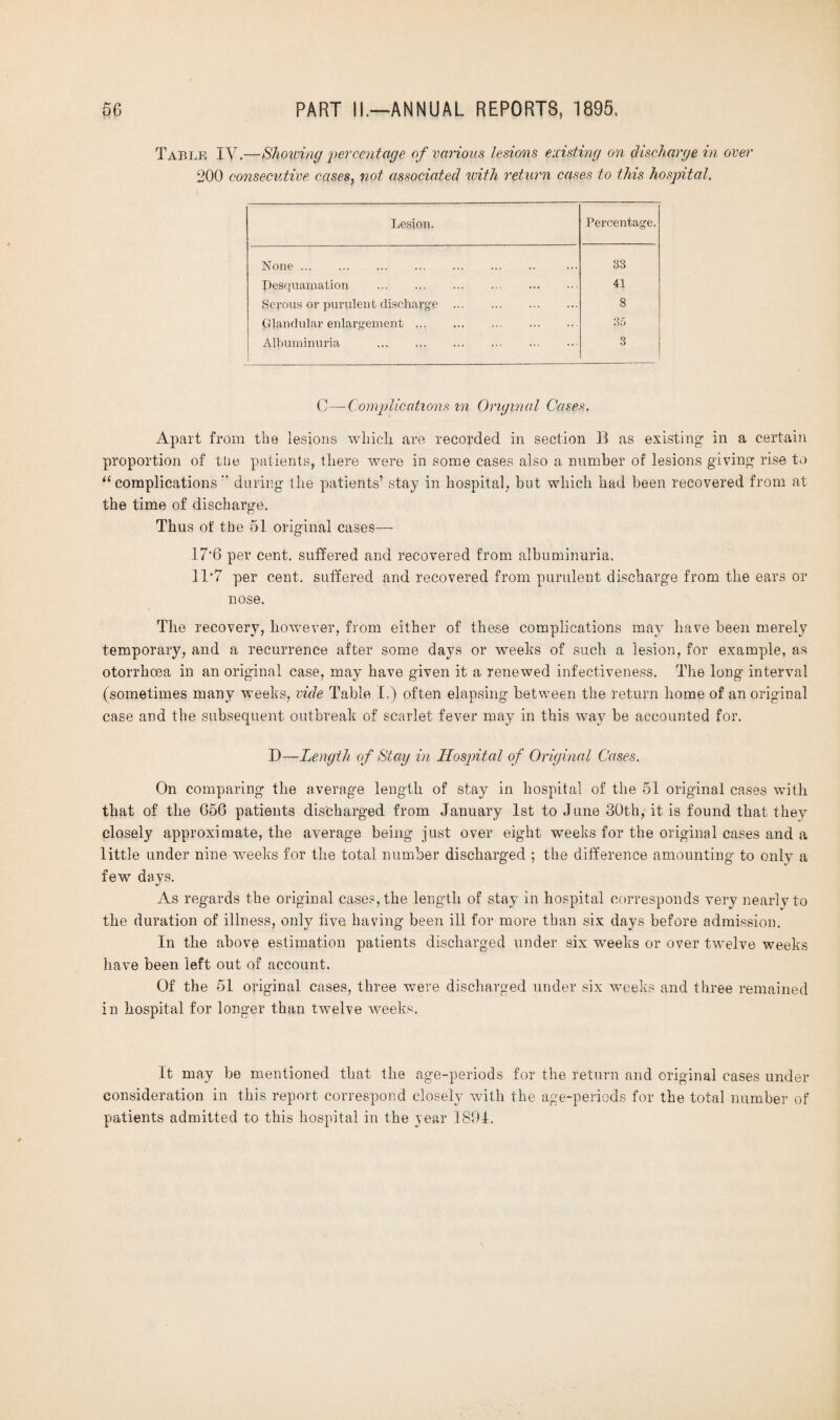 Table IV.—Showing percentage of various lesions existing on discharge in over 200 consecutive cases, not associated with return cases to this hospital. Lesion. Percentage. None. 33 Desquamation . . 41 Serous or purulent discharge . 8 plandular enlargement. 35 Albuminuria . 3 C—Complications in Original Cases. Apart from the lesions which, are recorded in section B as existing in a certain proportion of tire patients, there were in some cases also a number of lesions giving rise to u complications during the patients’ stay in hospital, but which had been recovered from at the time of discharge. Thus of the 51 original cases— 17‘6 per cent, suffered and recovered from albuminuria. 11*7 per cent, suffered and recovered from purulent discharge from the ears or nose. The recovery, however, from either of these complications may have been merely temporary, and a recurrence after some days or weeks of such a lesion, for example, as otorrhoea in an original case, may have given it a renewed infectiveness. Tire long interval (sometimes many weeks, vide Table I.) often elapsing between the return home of an original case and the subsequent outbreak of scarlet fever may in this way be accounted for. D—Length of Stay in Hospital of Original Cases. On comparing the average length of stay in hospital of the 51 original cases with that of the 656 patients discharged from January 1st to J une 30th, it is found that they closely approximate, the average being just over eight weeks for the original cases and a little under nine weeks for the total number discharged ; the difference amounting to only a few days. As regards the original cases, the length of stay in hospital corresponds very nearly to the duration of illness, only five having been ill for more than six days before admission. In the above estimation patients discharged under six weeks or over twelve weeks have been left out of account. Of the 51 original cases, three were discharged under six weeks and three remained in hospital for longer than twelve weeks. It may be mentioned that the age-periods for the return and original cases under consideration in this report correspond closely with the age-periods for the total number of patients admitted to this hospital in the year 1891,