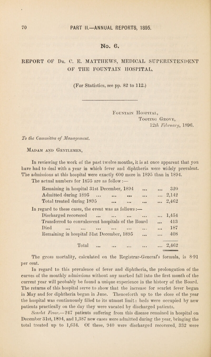 No. 6. REPORT OF Dr. C. E. MATTHEWS, MEDICAL SUPERINTENDENT OF THE FOUNTAIN HOSPITAL. (For Statistics, see pp. 82 to 112.) Fountain Hospital, Tooting Grove, 12th February, 1896, To the Committee of Management. Madam and Gentlemen, In reviewing the work of the past twelve months, it is at once apparent that you have had to deal with a year in which fever and diphtheria were widely prevalent. The admissions at this hospital were exactly 600 more in 1895 than in 1894. The actual numbers for 1895 are as follow:— Remaining in hospital 31st December, 1894 Admitted during 1895 Total treated during 1895 In regard to these cases, the event was as follows:— Discharged recovered Transferred to convalescent hospitals of the Board Died Jv X H ••• c • • | ••• t « i Remaining in hospital 31st December, 1895 320 ... 1,454 ... 413 ... 187 ... 408 Total 2,462 The gross mortality, calculated on the Registrar-General’s formula, is 8-91 per cent. In regard to this prevalence of fever and diphtheria, the prolongation of the curves of the monthly admissions without any marked fall into the first month of the current year will probably be found a unique experience in the history of the Board. The returns of this hospital serve to show that the increase for scarlet fever began in May and for diphtheria began in June. Thenceforth up to the close of the year the hospital was continuously filled to its utmost limit: beds were occupied by new patients practically on the day they were vacated by discharged patients. Scarlet Fever.— 247 patients suffering from this disease remained in hospital on December 31st, 1894, and 1,387 new cases were admitted during the year, bringing the total treated up to 1,634. Of these, 940 were discharged recovered, 332 were