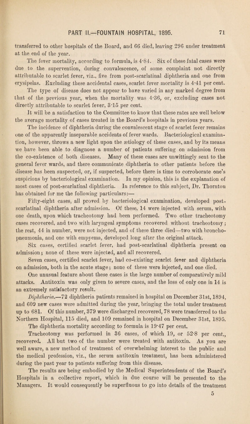 transferred to other hospitals of the Board, and 66 died, leaving 296 under treatment at the end of the year. The fever mortality, according to formula, is 4*84. Six of these fatal cases were due to the supervention, during convalescence, of some complaint not directly attributable to scarlet fever, viz., five from post-scarlatinal diphtheria and one from erysipelas. Excluding these accidental cases, scarlet fever mortality is 4*41 per cent. The type of disease does not appear to have varied in any marked degree from that of the previous year, when the mortality was 4*36, or, excluding cases not directly attributable to scarlet fever, 3T5 per cent. It will be a satisfaction to the Committee to know that these rates are well below the average mortality of cases treated in the Board’s hospitals in previous years. The incidence of diphtheria during the convalescent stage of scarlet fever remains one of the apparently inseparable accidents of fever wards. Bacteriological examina¬ tion, however, throws a new light upon the aetiology of these cases, and by its means we have been able to diagnose a number of patients suffering on admission from the co-existence of both diseases. Many of these cases are unwittingly sent to the general fever wards, and there communicate diphtheria to other patients before the disease has been suspected, or, if suspected, before there is time to corroborate one’s suspicions by bacteriological examination. In my opinion, this is the explanation of most cases of post-scarlatinal diphtheria. In reference to this subject, Dr. Thornton has obtained for me the foliowiug particulars:— Fifty-eight cases, all proved by bacteriological examination, developed post- scarlatinal diphtheria after admission. Of these, 14 were injected with serum, with one death, upon which tracheotomy had been performed. Two other tracheotomy cases recovered, and two with laryngeal symptoms recovered without tracheotomy ; the rest, 44 in number, were not injected, and of these three died—two with broncho¬ pneumonia, and one with empyema, developed long after the original attack. Six cases, certified scarlet fever, had post-scarlatinal diphtheria present on admission; none of these were injected, and all recovered. Seven cases, certified scarlet fever, had co-existing scarlet fever and diphtheria on admission, both in the acute stage; none of these were injected, and one died. One unusual feature about these cases is the large number of comparatively mild attacks. Antitoxin was only given to severe cases, and the loss of only one in 14 is an extremely satisfactory result. Diphtheria.—72 diphtheria patients remained in hospital on December 31st, 1894, and 609 new cases were admitted during the year, bringing the total under treatment up to 681. Of this number, 379 were discharged recovered, 78 were transferred to the Northern Hospital, 115 died, and 109 remained in hospital on December 31st, 1895. The diphtheria mortality according to formula is 19‘47 per cent. Tracheotomy was performed in 36 cases, of which 19, or 52-8 per cent., recovered. All but two of the number were treated with antitoxin. As you are well aware, a new method of treatment of overwhelming interest to the public and the medical profession, viz., the serum antitoxin treatment, has been administered during the past year to patients suffering from this disease. The results are being embodied by the Medical Superintendents of the Board’s Hospitals in a collective report, which in due course will be presented to the Managers. It would consequently be superfluous to go into details of the treatment 5
