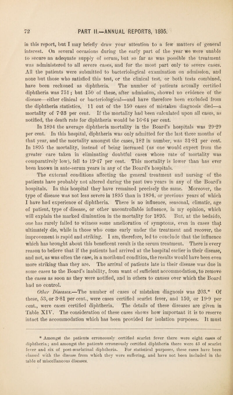 in this report, but I may briefly draw your attention to a few matters of general interest. On several occasions during the early part of the year we were unable to secure an adequate supply of serum, but so far as was possible the treatment was administered to all severe cases, and for the most part only to severe cases. All the patients were submitted to bacteriological examination on admission, and none but those who satisfied this test, or the clinical test, or both tests combined, have been reckoned as diphtheria. The number of patients actually certified diphtheria was 751; but 150 of these, after admission, showed no evidence of the disease—either clinical or bacteriological—and have therefore been excluded from the diphtheria statistics. 11 out of the 150 cases of mistaken diagnosis died—a mortality of 7-33 per cent. If the mortality had been calculated upon all cases, as notified, the death rate for diphtheria would be 16-61 per cent. In 1894 the average diphtheria mortality in the Board’s hospitals was 29-29 per cent. In this hospital, diphtheria was only admitted for the last three months of that year, and the mortality amongst the cases, 182 in number, was 31*81 per cent. In 1895 the mortality, instead of being increased (as one would expect from the greater care taken in eliminating doubtful cases whose rate of mortality was comparatively low), fell to 19*47 per cent. This mortality is lower than has ever been known in ante-serum years in any of the Board’s hospitals. The external conditions affecting the general treatment and nursing of the patients have probably not altered during the past two years in any of the Board’s hospitals. In this hospital they have remained precisely the same. Moreover, the type of disease was not less severe in 1895 than in 1894, or previous years of which I have had experience of diphtheria. There is no influence, seasonal, climatic, age of patient, type of disease, or other uncontrollable influence, in my opinion, which will explain the marked diminution in the mortality for 1895. But, at the bedside, one has rarely failed to witness some amelioration of symptoms, even in cases that ultimately die, while in those who come early under the treatment and recover, the improvement is rapid and striking. I am, therefore, led to conclude that the influence which has brought about this beneficent result is the serum treatment. There is every reason to believe that if the patients had arrived at the hospital earlier in their disease, and not, as was often the case, in a moribund condition, the results would have been even more striking than they are. The arrival of patients late in their disease was due in some cases to the Board’s inability, from want of sufficient accommodation, to remove the cases as soon as they were notified, and in others to causes over which the Board had no control. Other Diseases.—The number of cases of mistaken diagnosis was 203.* Of these, 53, or 3-81 per cent., were cases certified scarlet fever, and 150, or 19-9 per cent., were cases certified diphtheria. The details of these diseases are given in Table XIV. The consideration of these cases shows how important it is to reserve intact the accommodation which has been provided for isolation purposes. It must * Amongst the patients erroneously certified scarlet fever there were eight cases of diphtheria; and amongst the patients erroneously certified diphtheria there were 43 of scarlet fever and six of post-scarlatinal diphtheria. For statistical purposes, these cases have been classed with the disease from which they were suffering, and have not been included in the table of miscellaneous diseases.