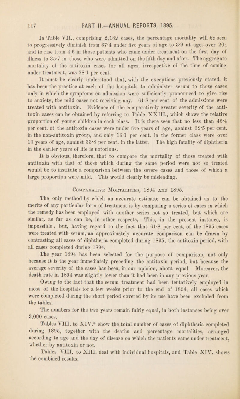 In Table YII., comprising 2,182 cases, the percentage mortality will be seen to progressively diminish from 37*4 under five years of age to 3’9 at ages over 20; and to rise from 4*6 in those patients who came under treatment on the first day of illness to 35*7 in those who were admitted on the fifth day and after. The aggregate mortality of the antitoxin cases for all ages, irrespective of the time of coming under treatment, was 28*1 per cent. It must be clearly understood that, with the exceptions previously stated, it has been the practice at each of the hospitals to administer serum to those cases only in which the symptoms on admission were sufficiently pronounced to give rise to anxiety, the mild cases not receiving any. 61*8 per cent, of the admissions were treated with antitoxin. Evidence of the comparatively greater severity of the anti¬ toxin cases can be obtained by referring to Table XXIII., which shows the relative proportion of young children in each class. It is there seen that no less than 46*4 per cent, of the antitoxin cases were under five years of age, against 32*5 per cent, in the non-antitoxin group, and only 16T per cent, in the former class were over 10 years of age, against 33'8 per cent, in the latter. The high fatality of diphtheria in the earlier years of life is notorious. It is obvious, therefore, that to compare the mortality of those treated with antitoxin with that of those which during the same period were not so treated would be to institute a comparison between the severe cases and those of which a large proportion were mild. This would clearly be misleading. Comparative Mortalities, 1894 and 1895. The only method by which an accurate estimate can be obtained as to the merits of any particular form of treatment is by comparing a series of cases in which the remedy has been employed with another series not so treated, but which are similar, as far as can be, in other respects. This, in the present instance, is impossible; but, having regard to the fact that 6T8 per cent, of the 1895 cases were treated with serum, an approximately accurate comparison can be drawn by contrasting all cases of diphtheria completed during 1895, the antitoxin period, with all cases completed during 1894. The year 1894 has been selected for the purpose of comparison, not only because it is the year immediately preceding the antitoxin period, but because the average severity of the cases has been, in our opinion, about equal. Moreover, the death rate in 1894 was slightly lower than it had been in any previous year. Owing to the fact that the serum treatment had been tentatively employed in most of the hospitals for a few weeks prior to the end of 1894, all cases which were completed during the short period covered by its use have been excluded from the tables. The numbers for the two years remain fairly equal, in both instances being over 3,000 cases. Tables VIII. to XIV.* show the total number of cases of diphtheria completed during 1895, together with the deaths and percentage mortalities, arranged according to age and the day of disease on which the patients came under treatment, whether by antitoxin or not. Tables VIII. to XIII. deal with individual hospitals, and Table XIV. shows the combined results.