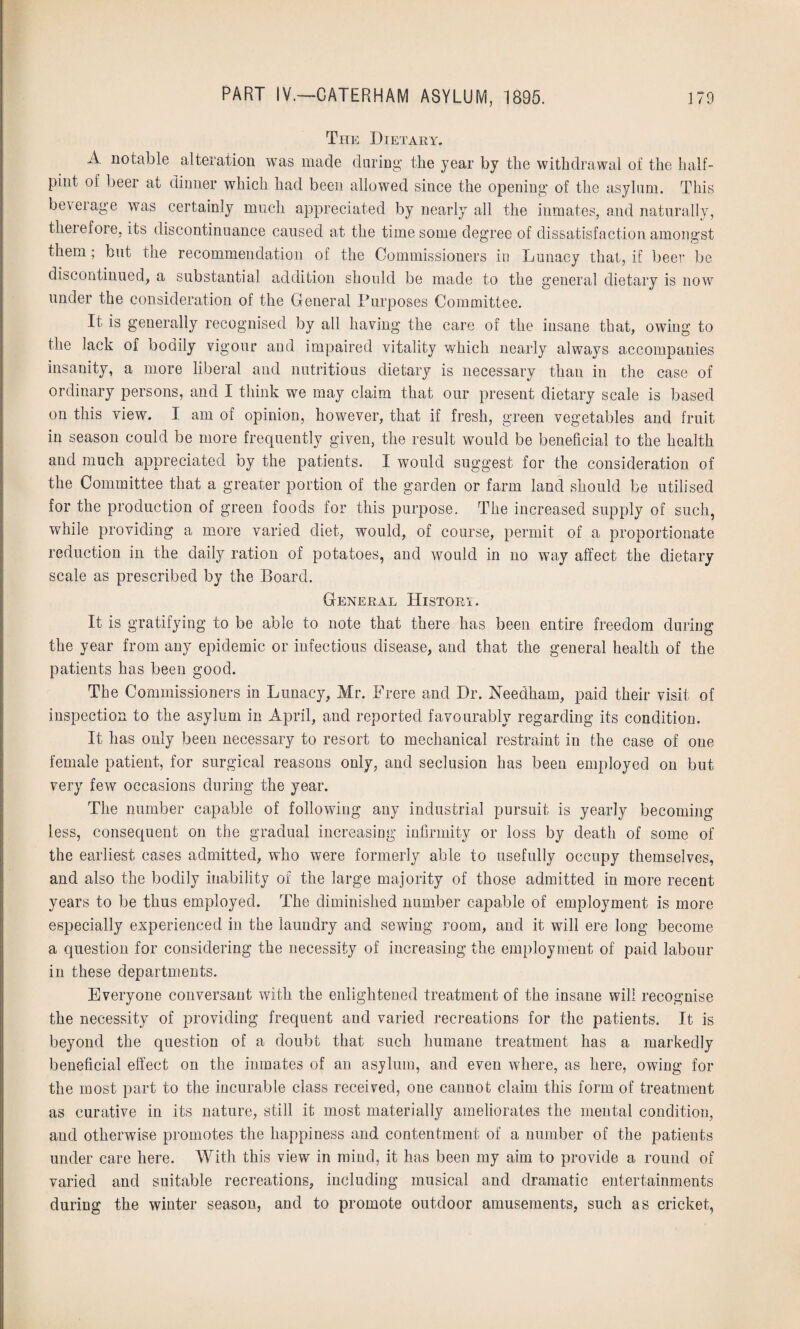 The Dietary. A notable alteration was made during* the year by the withdrawal of the half¬ pint of beer at dinner which had been allowed since the opening of the asylum. This beveiage was certainly much appreciated by nearly all the inmates, and naturally, therefore, its discontinuance caused at the time some degree of dissatisfaction amongst them ; but the recommendation of the Commissioners in Lunacy that, if beer be discontinued, a substantial addition should be made to the general dietary is now under the consideration of the General Purposes Committee. It is generally recognised by all having the care of the insane that, owing to the lack of boaily vigour and impaired vitality which nearly always accompanies insanity, a more liberal and nutritious dietary is necessary than in the case of ordinary persons, and I think we may claim that our present dietary scale is based on this view. I am of opinion, however, that if fresh, green vegetables and fruit in season could be more frequently given, the result would be beneficial to the health and much appreciated by the patients. I would suggest for the consideration of the Committee that a greater portion of the garden or farm land should be utilised for the production of green foods for this purpose. The increased supply of such, while providing a more varied diet, would, of course, permit of a proportionate reduction in the daily ration of potatoes, and would in no way affect the dietary scale as prescribed by the Board. General History. It is gratifying to be able to note that there has been entire freedom during the year from any epidemic or infectious disease, and that the general health of the patients has been good. The Commissioners in Lunacy, Mr. Frere and Dr. Needham, paid their visit of inspection to the asylum in April, and reported favourably regarding its condition. It has only been necessary to resort to mechanical restraint in the case of one female patient, for surgical reasons only, and seclusion has been employed on but very few occasions during the year. The number capable of following any industrial pursuit is yearly becoming less, consequent on the gradual increasing infirmity or loss by death of some of the earliest cases admitted, who were formerly able to usefully occupy themselves, and also the bodily inability of the large majority of those admitted in more recent years to be thus employed. The diminished number capable of employment is more especially experienced in the laundry and sewing room, and it will ere long become a question for considering the necessity of increasing the employment of paid labour in these departments. Everyone conversant with the enlightened treatment of the insane will recognise the necessity of providing frequent and varied recreations for the patients. It is beyond the question of a doubt that such humane treatment has a markedly beneficial effect on the inmates of an asylum, and even where, as here, owing for the most part to the incurable class received, one cannot claim this form of treatment as curative in its nature, still it most materially ameliorates the mental condition, and otherwise promotes the happiness and contentment of a number of the patients under care here. With this view in mind, it has been my aim to provide a round of varied and suitable recreations, including musical and dramatic entertainments during the winter season, and to promote outdoor amusements, such as cricket,