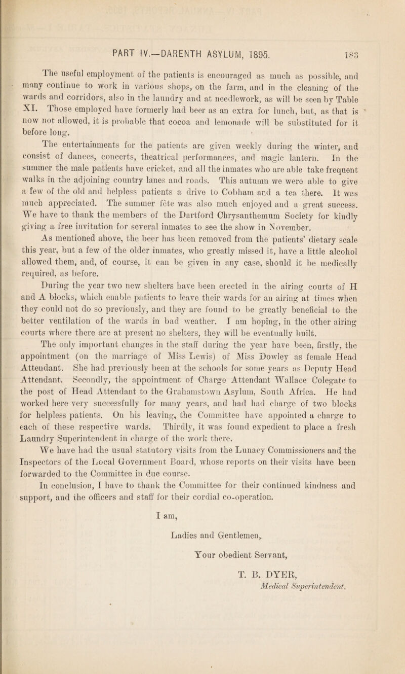 [lie useful employment of the patients is encouraged as much as possible, and many continue to work in various shops, on the farm, and in the cleaning of the wards and corridors, also in the laundry and at needlework, as will be seen by Table XI. Those employed have formerly had beer as an extra for lunch, but, as that is ' now not allowed, it is probable that cocoa and lemonade will be substituted for it before long. The entertainments for the patients are given weekly during the winter, and consist of dances, concerts, theatrical performances, and magic lantern. In the summer the male patients have cricket, and all the inmates who are able take frequent walks in the adjoining country lanes and roads. This autumn we were able to give a few of the old and helpless patients a drive to Cobham and a tea there. It was much appreciated. The summer fete was also much enjoyed and a great success. We have to thank the members of the Dartford Chrysanthemum Society for kindly giving a free invitation for several inmates to see the show in November. As mentioned above, the beer has been removed from the patients’ dietary scale this year, but a few of the older inmates, who greatly missed it, have a little alcohol allowed them, and, of course, it can be given in any case, should it be medically required, as before. During the year two new shelters have been erected in the airing courts of IT and A blocks, which enable patients to leave their wards for an airing at times when they could not do so previously, and they are found to be greatly beneficial to the better ventilation of the wards in bad weather. I am hoping, in the other airing courts where there are at present no shelters, they will be eventually built. The only important changes in the staff during the year have been, firstly, the appointment (on the marriage of Miss Lewis) of Miss Dowley as female Head Attendant. She had previously been at the schools for some years as Deputy Head Attendant. Secondly, the appointment of Charge Attendant Wallace Colegate to the post of Head Attendant to the Grahamstown Asylum, South Africa. He had worked here very successfully for many years, and had had charge of two blocks for helpless patients. On his leaving, the Committee have appointed a charge to each of these respective wards. Thirdly, it was found expedient to place a fresh Laundry Superintendent in charge of the work there. We have had the usual statutory visits from the Lunacy Commissioners and the Inspectors of the Local Government Board, whose reports on their visits have been forwarded to the Committee in due course. In conclusion, I have to thank the Committee for their continued kindness and support, and the officers and staff for their cordial co-operation. I am, Ladies and Gentlemen, Your obedient Servant, T. B. DYER,