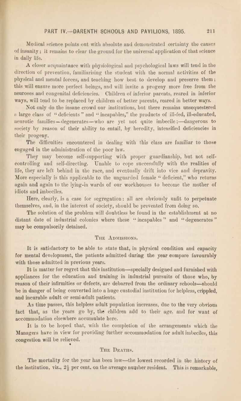 Medical science points out witli absolute and demonstrated certainty the causes of insanity ; it remains to clear the ground for the universal application of that science in daily life. A closer acquaintance with physiological and psychological laws will tend in the direction of prevention, familiarising the student with the normal activities of the physical and mental forces, and teaching how best to develop and preserve them; this will ensure more perfect beings, and will invite a progeny more free from the neuroses and congenital deficiencies. Children of inferior parents, reared in inferior ways, will tend to be replaced by children of better parents, reared in better ways. Not only do the insane crowd our institutions, but there remains unsequestered a large class of “ deficients ” and “ incapables,” the products of ill-fed, ill-educated, neurotic families—degenerates—who are yet not quite imbecile;—dangerous to society by reason of their ability to entail, by heredity, intensified deficiencies in their progeny. The difficulties encountered in dealing with this class are familiar to those engaged in the administration of the poor law. They may become self-supporting with proper guardianship, but not self¬ controlling and self-clirecting. Unable to cope successfully with the realities of life, they are left behind in the race, and eventually drift into vice and depravity. More especially is this applicable to the unguarded female 44 deficient,” who returns again and again to the lying-in wards of our workhouses to become the mother of idiots and imbeciles. Here, clearly, is a case for segregation: all are obviously unfit to perpetuate themselves, and, in the interest of society, should be prevented from doing so. The solution of the problem will doubtless be found in the establishment at no distant date of industrial colonies where these “ incapables ” and 44 degenerates ” may be compulsorily detained. The Admissions. It is satisfactory to be able to state that, in physical condition and capacity for mental development, the patients admitted during the year compare favourably with those admitted in previous years. It is matter for regret that this institution—-specially designed and furnished with appliances for the education and training in industrial pursuits of those who, by reason of their infirmities or defects, are debarred from the ordinary schools—should be in danger of being converted into a huge custodial institution for helpless, crippled, and incurable adult or semi-adult patients. As time passes, this helpless adult population increases, due to the very obvious fact that, as the years go by, the children add to their age, and for want of accommodation elsewhere accumulate here. It is to be hoped that, with the completion of the arrangements which the Managers have in view for providing further accommodation for adult imbeciles, this congestion will be relieved. * The Deaths. The mortality for the year has been low—the lowest recorded in the history of the institution, viz., 2\ per cent, on the average number resident. This is remarkable,