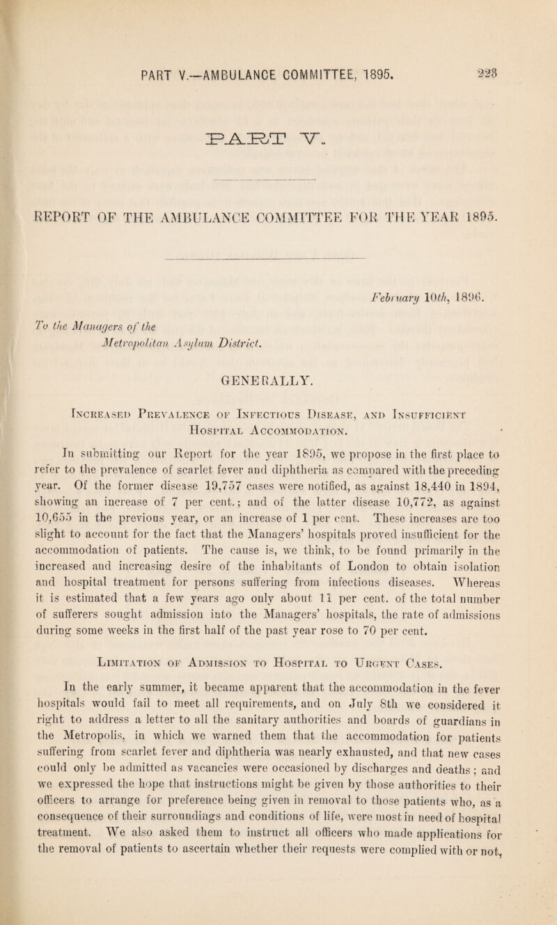 LA.IE2;T ■v. REPORT OF THE AMBULANCE COMMITTEE FOR THE YEAR 1895. February 10 th, 1896. To the Managers of the Metropolitan Asylum District. GENERALLY. Increased Prevalence of Infectious Disease, and Insufficient Hospital Accommodation. In submitting our Report for the year 1895, we propose in the first place to refer to the prevalence of scarlet fever and diphtheria as compared with the preceding year. Of the former disease 19,757 cases were notified, as against 18,440 in 1894, showing an increase of 7 per cent.; and of the latter disease 10,772, as against 10,655 in the previous year, or an increase of 1 per cent. These increases are too slight to account for the fact that the Managers’ hospitals proved insufficient for the accommodation of patients. The cause is, we think, to be found primarily in the increased and increasing desire of the inhabitants of London to obtain isolation and hospital treatment for persons suffering from infectious diseases. Whereas it is estimated that a few years ago only about 11 per cent, of the total number of sufferers sought admission into the Managers’ hospitals, the rate of admissions during some weeks in the first half of the past year rose to 70 per cent. Limitation of Admission to Hospital to Urgent Cases. In the early summer, it became apparent that the accommodation in the fever hospitals would fail to meet all requirements, and on July 8th we considered it right to address a letter to all the sanitary authorities and boards of guardians in the Metropolis, in which we warned them that the accommodation for patients suffering from scarlet fever and diphtheria was nearly exhausted, and that new cases could only be admitted as vacancies were occasioned by discharges and deaths ; and we expressed the hope that instructions might be given by those authorities to their officers to arrange for preference being given in removal to those patients who, as a consequence of their surroundings and conditions of life, were most in need of hospital treatment. We also asked them to instruct all officers who made applications for the removal of patients to ascertain whether their requests were complied with or not.