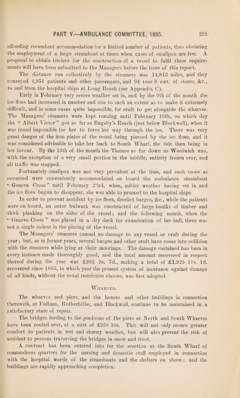 affording recumbent accommodation for a limited number of patients, thus obviating the employment of a large steamboat at times when cases of smallpox are few. A proposal to obtain tenders for the construction of a vessel to fulfil these require* ments will have been submitted to the Managers before the issue of this report. The distance run collectively by the steamers was 14,813 miles, and they conveyed 4,951 patients and other passengers, and 94 tons 8 cwt. of stores, &c., to and from the hospital ships at Long Reach (see Appendix C). Early in February very severe weather set in, and by the 9th of the month the ice floes had increased in number and size to such an extent as to make it extremely difficult, and in some cases quite impossible, for craft to get alongside the wharves. The Managers’ steamers were kept running until February 10th, on which day the “ Albert Victor” got as far as Bugsby’s Reach (just below Blackwall), when it was found impossible for her to force her way through the ice. There was very great danger of the iron plates of the vessel being pierced by the ice floes, and it was considered advisable to take her back to South Wharf, the tide then being in her favour. By the 13th of the month the Thames as far down as Woolwich was, with the exception of a very small portion in the middle, entirely frozen over, and all traffic was stopped. Fortunately smallpox was not very prevalent at the time, and such cases as occurred were conveniently accommodated on board the ambulance steamboat “Geneva Cross” until February 23rd, when, milder weather having set in and the ice floes begun to disappear, she was able to proceed to the hospital ships. In order to prevent accident by ice floes, derelict barges, &c., while the patients were on board, an outer bulwark was constructed of large baulks of timber and thick planking on the sides of the vessel; and the following month, when the “ Geneva Cross ” was placed in a dry dock for examination of her hull, there was not a single indent in the plating of the vessel. The Managers’ steamers caused no damage to any vessel or craft during the year; but, as in former years, several barges and other craft have come into collision with the steamers while lying at their moorings. The damage sustained has been in every instance made thoroughly good, and the total amount recovered in respect thereof during the year was £202 9s. 7d., making a total of £1,925 11s. Id. recovered since 1885, in which year the present system of insurance against damage of all kinds, without the usual restrictive clauses, was first adopted. Wharves. The wharves and piers, and the houses and other buildings in connection therewith, at Fulham, Rotlierhithe, and Blackwall, continue to be maintained in a satisfactory state of repair. The bridges leading to the pontoons of the piers at North and South Wharves have been roofed over, at a cost of £258 10s. This will not only secure greater comfort to patients in wet and stormy weather, but will also prevent the risk of accident to persons traversing the bridges in snow and frost. A contract has been entered into for the erection at the South Wharf of commodious quarters for the nursing and domestic staff employed in connection with the hospital wards of the steamboats and the shelters on shore ; and the buildings are rapidly approaching completion.