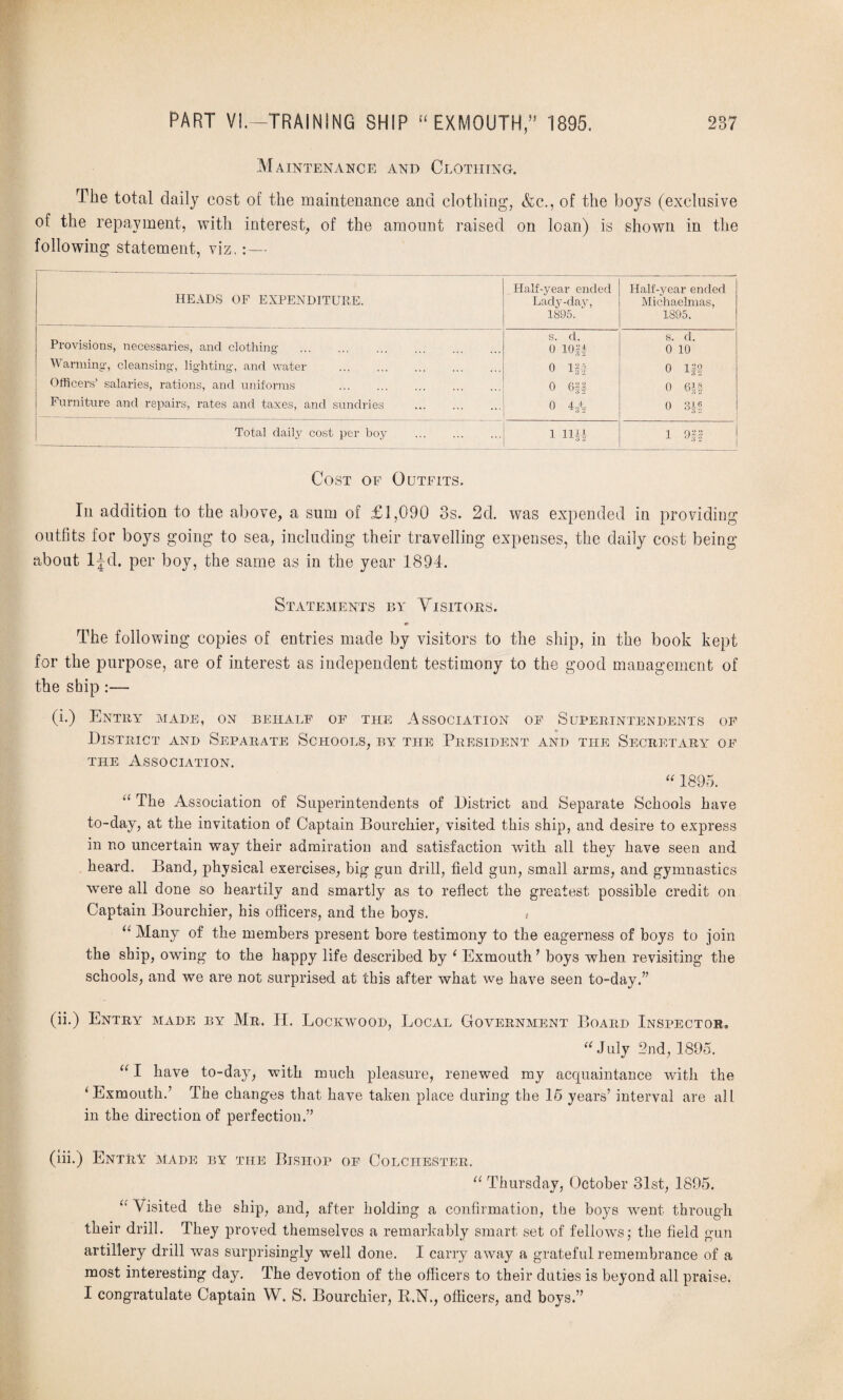 Maintenance and Clothing. The total daily cost of the maintenance and clothing, &c., of the boys (exclusive of the repayment, with interest, of the amount raised on loan) is shown in the following statement, viz, HEADS OF EXPENDITURE. Half-year ended Lady-day, 1895. Half-year ended Michaelmas, 1895. Provisions, necessaries, and clothing . s. d. 0 lOff s. d. 0 10 Warming, cleansing, lighting, and water 0 Iff 0 119 Officers’ salaries, rations, and uniforms 0 Gif 0 Oft Furniture and repairs, rates and taxes, and sundries . 0 4-/¥ 0 311 Total daily cost per boy . 1 II 1 911 Cost of Outfits. In addition to the above, a sum of £1,090 3s. 2d. was expended in providing outfits for boys going to sea, including their travelling expenses, the daily cost being about ljd. per boy, the same as in the year 1894. Statements by Visitors. ip The following copies of entries made by visitors to the ship, in the book kept for the purpose, are of interest as independent testimony to the good management of the ship:— (i.) Entry made, on behalf of the Association of Superintendents of District and Separate Schools, by the President and the Secretary of the Association. “ 1895. u The Association of Superintendents of District and Separate Schools have to-day, at the invitation of Captain Bourchier, visited this ship, and desire to express in no uncertain way their admiration and satisfaction with all they have seen and heard. Band, physical exercises, big gun drill, field gun, small arms, and gymnastics were all done so heartily and smartly as to reflect the greatest possible credit on Captain Bourchier, his officers, and the boys. , “ Many of the members present bore testimony to the eagerness of boys to join the ship, owing to the happy life described by LExmouth’ boys when revisiting the schools, and we are not surprised at this after what we have seen to-day.” (ii.) Entry made by Mr. II. Lockwood, Local Government Board Inspector, “July 2nd, 1895. “I have to-day, with much pleasure, renewed my acquaintance with the ‘ Exmouth.’ The changes that have taken place during the 15 years’ interval are all in the direction of perfection.” (iii.) Entry made by the Bishop of Colchester. “ Thursday, October 31st, 1895. “ Visited the ship, and, after holding a confirmation, the boys went through their drill. They jiroved themselves a remarkably smart set of fellows; the field gun artillery drill was surprisingly well done. I carry away a grateful remembrance of a most interesting day. The devotion of the officers to their duties is beyond all praise. I congratulate Captain W. S. Bourchier, R.N., officers, and boys.”