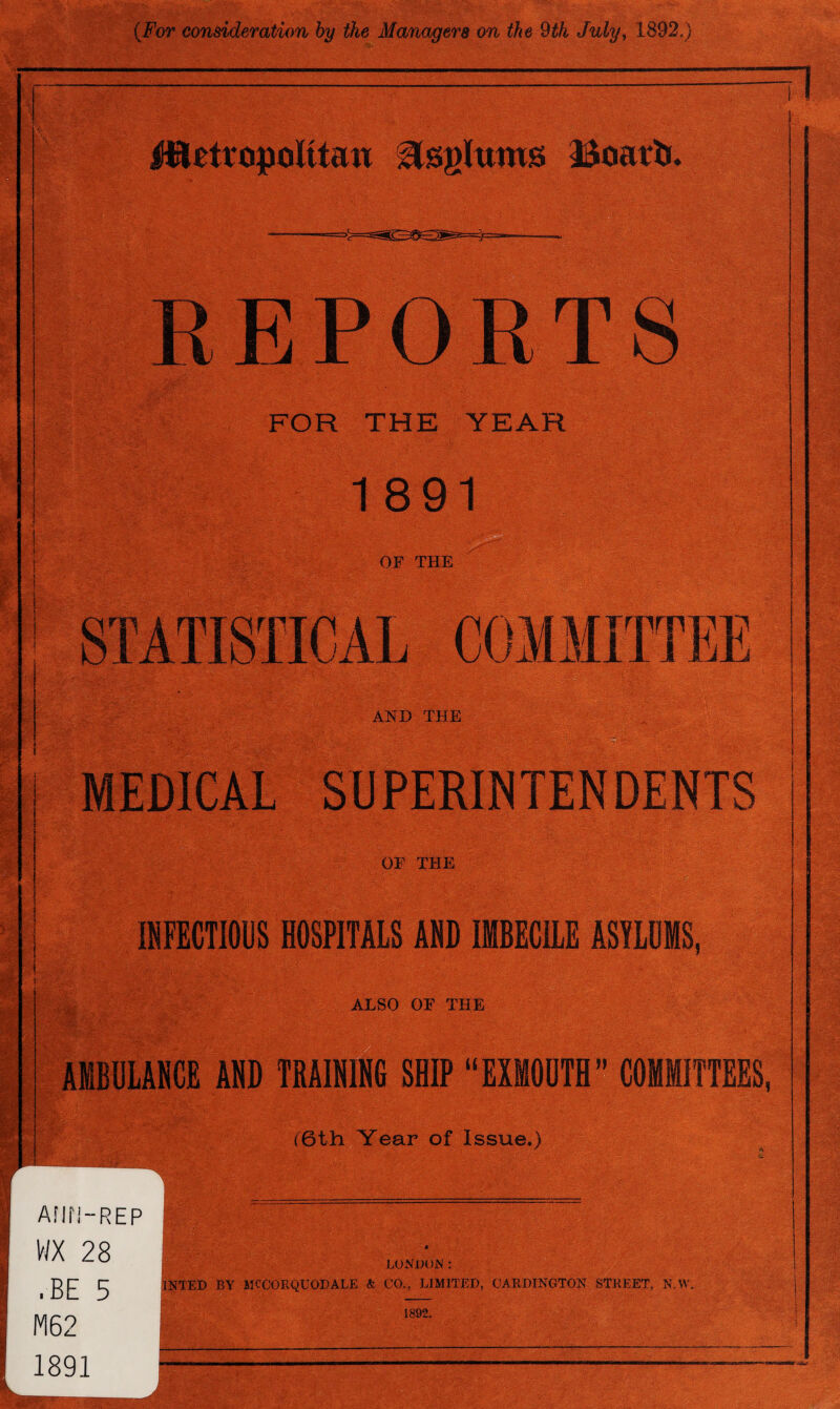 j^tetropolttan Boatb. REPORTS FOR THE YEAR 1891 OF THE AND THE SUPERINTENDENTS OF THE INFECTIOUS HOSPITALS AND IMBECILE ASYLUMS. ALSO OF THE AMBULANCE AND TRAINING SHIP “EXMOUTH” COMMITTEES, (6th Year of Issue.) AMN-REP WX 28 .BE 5 M62 1891 LONDON : TNTED BY MCCJORQUODALE & CO., LIMITED, CARRINGTON STREET, N.W. 1892.