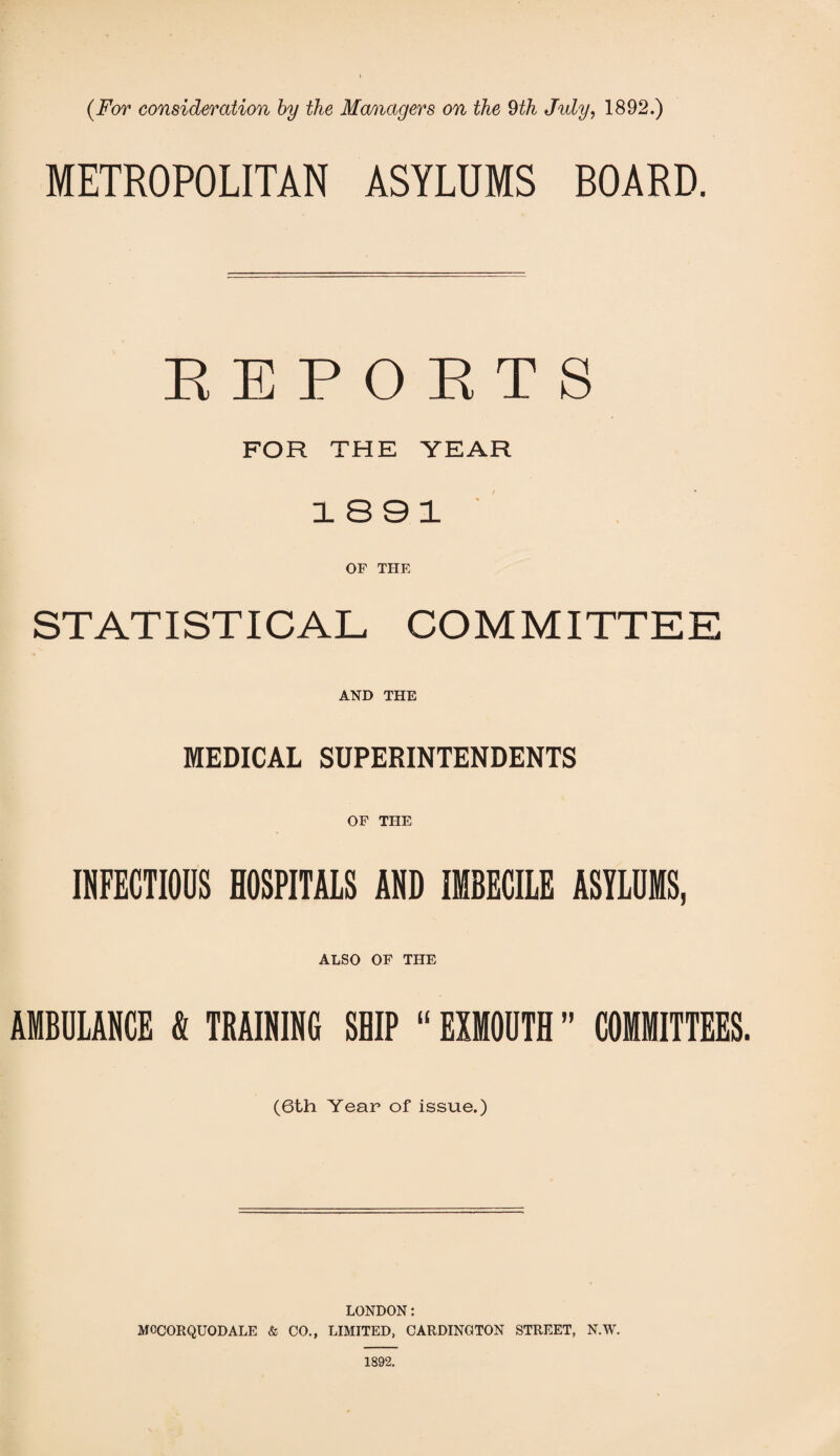 METROPOLITAN ASYLUMS BOARD. REPOETS FOR THE YEAR 1891 OF THE ST AT I ST I CAL CO M MITTE E AND THE MEDICAL SUPERINTENDENTS OF THE INFECTIOUS HOSPITALS AND IMBECILE ASTLOMS, ALSO OF THE AMBULANCE ft TRAINING SHIP “ EXMOUTH ” COMMITTEES. (6th Year of issue.) LONDON: MCCORQUODALE & CO., LIMITED, CARDINGTON STREET, N.W. 1892.