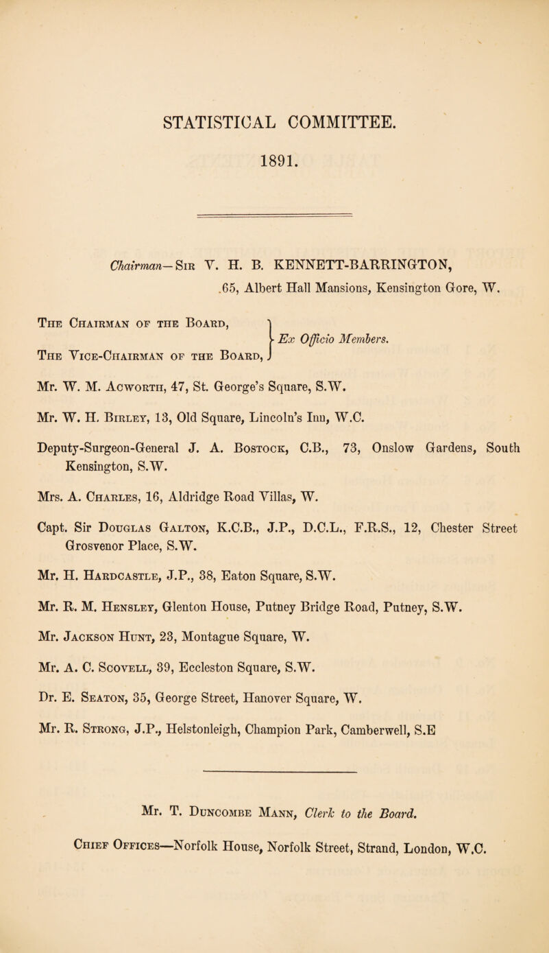 1891. Chairman- Sir V. H. B. KENNETT-BARRINGTON, .65, Albert Hall Mansions, Kensington Gore, W. The Chairman of the Board, ► Ex Officio Members. The Vice-Chairman of the Board, _ Mr. W. M. Acworth, 47, St. George’s Square, S.W. Mr. W. H. Birley, 13, Old Square, Lincoln’s Inn, W.C. Deputy-Surgeon-General J. A. Bostock, C.B., 73, Onslow Gardens, South Kensington, S.W. Mrs. A. Charles, 16, Aldridge Road Villas, W. Capt. Sir Douglas Galton, K.C.B., J.P., D.C.L., F.R.S., 12, Chester Street Grosvenor Place, S.W. Mr, H. Hardcastle, J.P., 38, Eaton Square, S.W. Mr. R. M. Hensley, Glenton House, Putney Bridge Road, Putney, S.W. Mr. Jackson Hunt, 23, Montague Square, W. Mr. A. C. Scovell, 39, Eccleston Square, S.W. Dr. E. Seaton, 35, George Street, Hanover Square, W. Mr. R. Strong, J.P., Helstonleigh, Champion Park, Camberwell, S.E Mr. T. Duncombe Mann, Cleric to the Board. Chief Offices—Norfolk House, Norfolk Street, Strand, London, W.C.