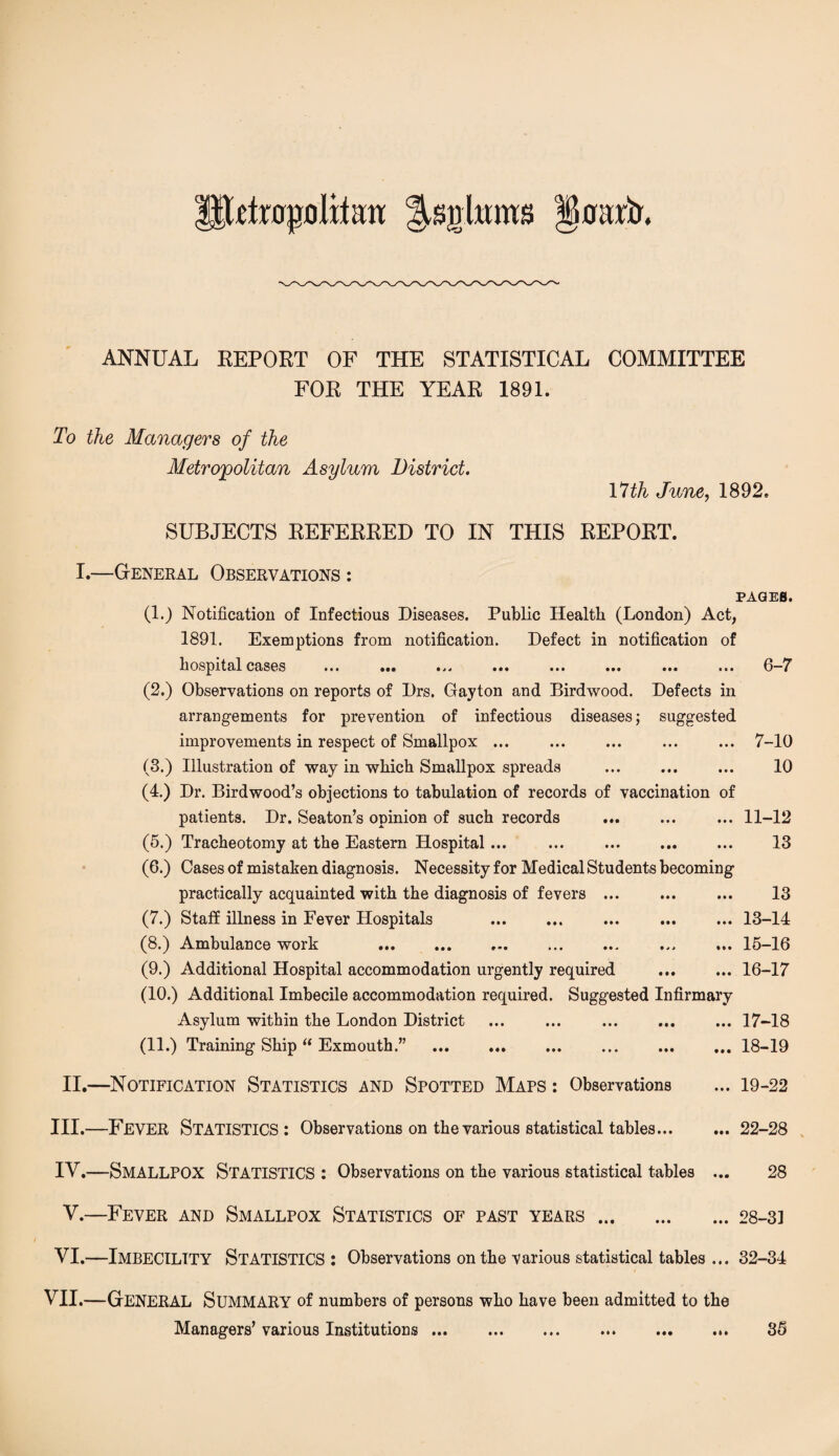 rlrapfllitatt J^ghmts goiut. ANNUAL REPORT OF THE STATISTICAL COMMITTEE FOR THE YEAR 1891. To the Managers of the Metropolitan Asylum District. 17th June, 1892. SUBJECTS REFERRED TO IN THIS REPORT. I.—General Observations : PAGES. (1.) Notification of Infectious Diseases. Public Health (London) Act, 1891. Exemptions from notification. Defect in notification of hospital cases ... ... ... ... ... ... ... ... 6-7 (2.) Observations on reports of Drs, Gayton and Birdwood. Defects in arrangements for prevention of infectious diseases; suggested improvements in respect of Smallpox ... ... ... ... ... 7-10 (3.) Illustration of way in which Smallpox spreads ... ... ... 10 (4.) Dr. Birdwood’s objections to tabulation of records of vaccination of patients. Dr. Seaton’s opinion of such records ... ... ... 11-12 (5.) Tracheotomy at the Eastern Hospital... ... ... ... ... 13 (6.) Cases of mistaken diagnosis. Necessity for Medical Students becoming practically acquainted with the diagnosis of fevers ... ... ... 13 (7.) Staff illness in Fever Hospitals .. ... .13-14 (8.) Ambulance work .15-16 (9.) Additional Hospital accommodation urgently required ... ... 16-17 (10.) Additional Imbecile accommodation required. Suggested Infirmary Asylum within the London District ... ... ... ... ... 17-18 (11.) Training Ship  Exmouth.” .18-19 II.—Notification Statistics and Spotted Maps : Observations ... 19-22 III. —FEVER Statistics: Observations on the various statistical tables... ... 22-28 IV. —SMALLPOX Statistics : Observations on the various statistical tables ... 28 V.—Fever and Smallpox Statistics of past years.28-31 VI.—IMBECILITY Statistics : Observations on the various statistical tables ... 32-34 VII.—GENERAL Summary of numbers of persons who have been admitted to the Managers’ various Institutions. 35