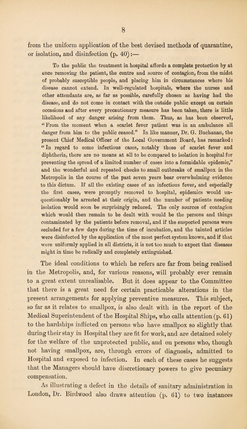 from the uniform application of the best devised methods of quarantine, or isolation, and disinfection (p. 40) :— To the public the treatment in hospital affords a complete protection by at once removing the patient, the centre and source of contagion, from the midst of probably susceptible people, and placing him in circumstances where his disease cannot extend. In well-regulated hospitals, where the nurses and other attendants are, as far as possible, carefully chosen as having had the disease, and do not come in contact with the outside public except on certain occasions and after every precautionary measure has been taken, there is little likelihood of any danger arising from them. Thus, as has been observed, “From the moment when a scarlet fever patient was in an ambulance all danger from him to the public ceased.” In like manner, Dr. G. Buchanan, the present Chief Medical Officer of the Local Government Board, has remarked: “ In regard to some infectious cases, notably those of scarlet fever and diphtheria, there are no means at all to be compared to isolation in hospital for preventing the spread of a limited number of cases into a formidable epidemic,” and the wonderful and repeated checks to small outbreaks of smallpox in the Metropolis in the course of the past seven years bear overwhelming evidence to this dictum. If all the existing cases of an infectious fever, and especially the first cases, were promptly removed to hospital, epidemics would un¬ questionably be arrested at their origin, and the number of patients needing isolation would soon be surprisingly reduced. The only sources of contagion which would then remain to be dealt with would be the persons and things contaminated by the patients before removal, and if the suspected persons were secluded for a few days during the time of incubation, and the tainted articles were disinfected by the application of the most perfect system known, and if that were uniformly applied in all districts, it is not too much to expect that diseases might in time be radically and completely extinguished. The ideal conditions to which he refers are far from being realised in the Metropolis, and, for various reasons, will probably ever remain to a great extent unrealisable. But it does appear to the Committee that there is a great need for certain practicable alterations in the present arrangements for applying preventive measures. This subject, so far as it relates to smallpox, is also dealt with in the report of the Medical Superintendent of the Hospital Ships, who calls attention (p. 61) to the hardships inflicted on persons who have smallpox so slightly that during their stay in Hospital they are fit for work, and are detained solely for the welfare of the unprotected public, and on persons who, though not having smallpox, are, through errors of diagnosis, admitted to Hospital and exposed to infection. In each of these cases he suggests that the Managers should have discretionary powers to give pecuniary compensation. As illustrating a defect in the details of sanitary administration in London, l)r. Birdwood also draws attention (p. 61) to two instances