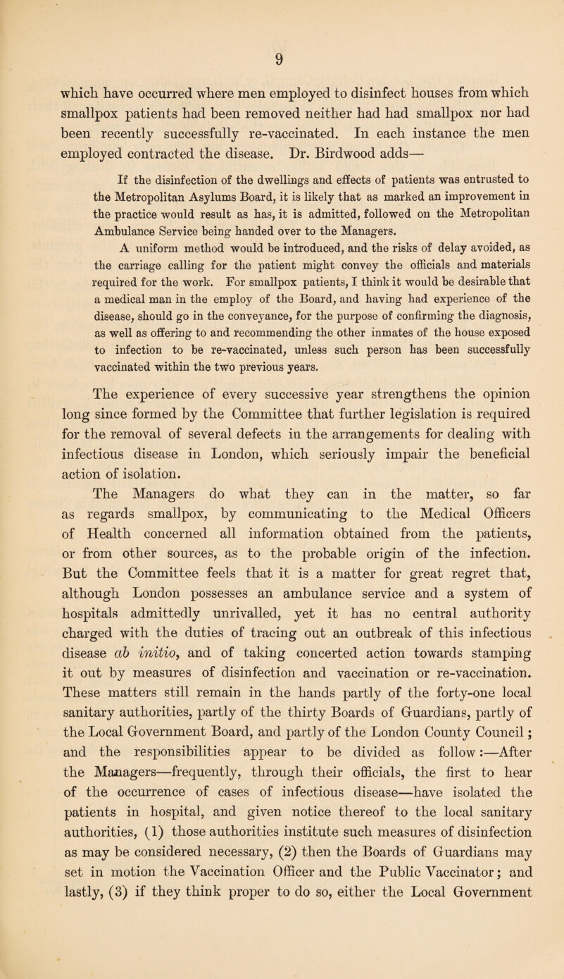 which have occurred where men employed to disinfect houses from which smallpox patients had been removed neither had had smallpox nor had been recently successfully re-vaccinated. In each instance the men employed contracted the disease. Dr. Birdwood adds— If the disinfection of the dwellings and effects of patients was entrusted to the Metropolitan Asylums Board, it is likely that as marked an improvement in the practice would result as has, it is admitted, followed on the Metropolitan Ambulance Service being handed over to the Managers. A uniform method would be introduced, and the risks of delay avoided, as the carriage calling for the patient might convey the officials and materials required for the work. For smallpox patients, I think it would be desirable that a medical man in the employ of the Board, and having had experience of the disease, should go in the conveyance, for the purpose of confirming the diagnosis, as well as offering to and recommending the other inmates of the house exposed to infection to be re-vaccinated, unless such person has been successfully vaccinated within the two previous years. The experience of every successive year strengthens the opinion long since formed by the Committee that further legislation is required for the removal of several defects in the arrangements for dealing with infectious disease in London, which seriously impair the beneficial action of isolation. The Managers do what they can in the matter, so far as regards smallpox, by communicating to the Medical Officers of Health concerned all information obtained from the patients, or from other sources, as to the probable origin of the infection. But the Committee feels that it is a matter for great regret that, although London possesses an ambulance service and a system of hospitals admittedly unrivalled, yet it has no central authority charged with the duties of tracing out an outbreak of this infectious disease ctb initio, and of taking concerted action towards stamping it out by measures of disinfection and vaccination or re-vaccination. These matters still remain in the hands partly of the forty-one local sanitary authorities, partly of the thirty Boards of Guardians, partly of the Local Gfovernment Board, and partly of the London County Council; and the responsibilities appear to be divided as follow:—After the Managers—frequently, through their officials, the first to hear of the occurrence of cases of infectious disease—have isolated the patients in hospital, and given notice thereof to the local sanitary authorities, (1) those authorities institute such measures of disinfection as may be considered necessary, (2) then the Boards of Gruardians may set in motion the Vaccination Officer and the Public Vaccinator; and lastly, (3) if they think proper to do so, either the Local Government