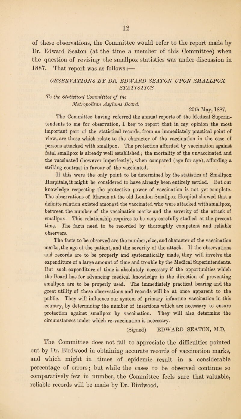 of these observations, the Committee would refer to the report made by Ur. Edward Seaton (at the time a member of this Committee) when the question of revising the smallpox statistics was under discussion in 1887. That report was as follows:—* OBSERVATIONS BY DR. EDWARD SEATON UPON SMALLPOX STATISTICS To the Statistical Committtee of the Metropolitan Asylums Board. 20th May, 1887. The Committee haying referred the annual reports of the Medical Superin¬ tendents to me for observation, I beg to report that in my opinion the most important part of the statistical records, from an immediately practical point of view, are those which relate to the character of the vaccination in the case of persons attacked with smallpox. The protection afforded by vaccination against fatal smallpox is already well established; the mortality of the unvaccinated and the vaccinated (however imperfectly), when compared (age for age), affording a striking contrast in favour of the vaccinated. If this were the only point to be determined by the statistics of Smallpox Hospitals, it might be considered to have already been entirely settled. But our knowledge respecting the protective power of vaccination is not yet complete. The observations of Marson at the old London Smallpox Hospital showed that a definite relation existed amongst the vaccinated who were attacked with smallpox, between the number of the vaccination marks and the severity of the attack of smallpox. This relationship requires to be very carefully studied at the present time. The facts need to be recorded by thoroughly competent and reliable observers. The facts to be observed are the number, size, and character of the vaccination marks, the age of the patient, and the severity of the attack. If the observations and records are to be properly and systematically made, they will involve the expenditure of a large amount of time and trouble by the Medical Superintendents. But such expenditure of time is absolutely necessary if the opportunities which the Board has for advancing medical knowledge in the direction of preventing smallpox are to be properly used, The immediately practical bearing and the great utility of these observations and records will be at once apparent to the public. They will influence our system of primary infantine vaccination in this country, by determining the number of insertions which are necessary to ensure protection against smallpox by vaccination. They will also determine the circumstances under which re-vaccination is necessary. (Signed) EDWARD SEATON, M.D. The Committee does not fail to appreciate the difficulties pointed out by Ur. Birdwood in obtaining accurate records of vaccination marks, and which might in times of epidemic result in a considerable percentage of errors; but while the cases to be observed continue so comparatively few in number, the Committee feels sure that valuable, reliable records will be made by Ur. Birdwood.