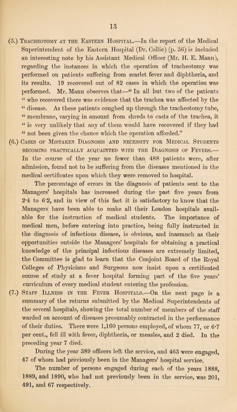 (5.) Tracheotomy at the Eastern Hospital.—In the report of the Medical Superintendent of the Eastern Hospital (Dr. Collie) (p. 36) is included an interesting note by his Assistant Medical Officer (Mr. H. E. Mann), regarding the instances in which the operation of tracheotomy was performed on patients suffering from scarlet fever and diphtheria, and its results. 19 recovered out of 82 cases in which the operation was performed. Mr. Mann observes that—“ In all but two of the patients “ who recovered there was evidence that the trachea was affected by the “ disease. As these patients coughed up through the tracheotomy tube, “ membrane, varying in amount from shreds to casts of the trachea, it “ is very unlikely that any of them would have recovered if they had “ not been given the chance which the operation afforded.” (6.) Cases of Mistaken Diagnosis and necessity for Medical Students BECOMING PRACTICALLY ACQUAINTED WITH THE DIAGNOSIS OF FEVERS.— In the course of the year no fewer than 488 patients were, after admission, found not to be suffering from the diseases mentioned in the medical certificates upon which they were removed to hospital. The percentage of errors in the diagnosis of patients sent to the Managers’ hospitals has increased during the past five years from 2*4 to 6*2, and in view of this fact it is satisfactory to know that the Managers have been able to make all their London hospitals avail¬ able for the instruction of medical students. The importance of medical men, before entering into practice, being fully instructed in the diagnosis of infectious disease, is obvious, and inasmuch as their opportunities outside the Managers’ hospitals for obtaining a practical knowledge of the principal infectious diseases are extremely limited, the Committee is glad to learn that the Conjoint Board of the Royal Colleges of Physicians and Surgeons now insist upon a certificated course of study at a fever hospital forming part of the five years’ curriculum of every medical student entering the profession. (7.) Staff Illness in the Fever Hospitals.—On the next page is a summary of the returns submitted by the Medical Superintendents of the several hospitals, showing the total number of members of the staff warded on account of diseases presumably contracted in the performance of their duties. There were 1,160 persons employed, of whom 77, or 6*7 per cent., fell ill with fever, diphtheria, or measles, and 2 died. In the preceding year 7 died. During the year 389 officers left the service, and 463 were engaged, 47 of whom had previously been in the Managers’ hospital service. The number of persons engaged during each of the years 1888, 1889, and 1890, who had not previously been in the service, was 201, 491, and 67 respectively.