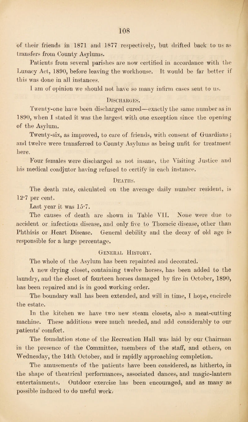 of their friends in 1871 and 1877 respectively, but drifted back to us as transfers from County Asylums. Patients from several parishes are now certified in accordance with the Lunacy Act, 1890, before leaving the workhouse. It would be far better if this was done in all instances, 1 am of opinion we should not have so many infirm cases sent to us. Discharges. Twenty-one have been discharged cured—exactly the same number as in 1890, when I stated it was the largest with one exception since the opening of the Asylum. Twenty-six, as improved, to care of friends, with consent of Guardians: and twelve were transferred to County Asylums as being unfit for treatment here. Four females were discharged as not insane, the Visiting Justice and his medical coadjutor having refused to certify in each instance. Deaths. The death rate, calculated on the average daily number resident, is 12’7 per cent. Last year it was 15*7. The causes of death are shown in Table VII. None were due to accident or infectious disease, and only five to Thoracic disease, other than Phthisis or Heart Disease. General debility and the decay of old age is responsible for a large percentage. General History. The whole of the Asylum has been repainted and decorated. A new drying closet, containing twelve horses, has been added to the laundry, and the closet of fourteen horses damaged by fire in October, 1890, has been repaired and is in good working order. The boundary wall has been extended, and will in time, I hope, encircle the estate. In the kitchen we have two new steam closets, also a meat-cutting machine. These additions were much needed, and add considerably to our patients5 comfort. The foundation stone of the Pecreation Hall was laid by our Chairman in the presence of the Committee, members of the staff, and others, on Wednesday, the 14th October, and is rapidly approaching completion. The amusements of the patients have been considered, as hitherto, in the shape of theatrical performances, associated dances, and magic-lantern entertainments. Outdoor exercise has been encouraged, and as many as possible induced to do useful work;