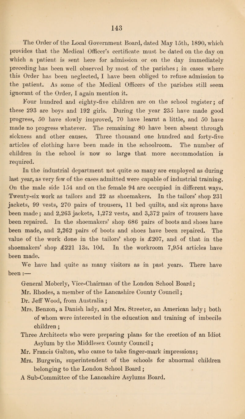 The Order of the Local Government Board, dated May 15th, 1890, which provides that the Medical Officer’s certificate must be dated on the day on which a patient is sent here for admission or on the day immediately preceding has been well observed by most of the parishes ; in cases where this Order has been neglected, I have been obliged to refuse admission to the patient. As some of the Medical Officers of the parishes still seem ignorant of the Order, I again mention it. Four hundred and eighty-five children are on the school register; of these 293 are boys and 192 girls. During the year 235 have made good progress, 50 have slowly improved, 70 have learnt a little, and 50 have made no progress whatever. The remaining 80 have been absent through sickness and other causes. Three thousand one hundred and forty-five articles of clothing have been made in the schoolroom. The number of children in the school is now so large that more accommodation is required. In the industrial department not quite so many are employed as during last year, as very few of the cases admitted were capable of industrial training. On the male side 154 and on the female 94 are occupied in different ways. Twenty-six work as tailors and 22 as shoemakers. In the tailors’ shop 231 jackets, 99 vests, 270 pairs of trousers, 11 bed quilts, and six aprons have been made; and 2,263 jackets, 1,272 vests, and 3,372 pairs of trousers have been repaired. In the shoemakers’ shop 686 pairs of boots and shoes have been made, and 2,262 pairs of boots and shoes have been repaired. The value of the work done in the tailors’ shop is £207, and of that in the shoemakers’ shop £221 13s. lOd. In the workroom 7,954 articles have been made. We have had quite as many visitors as in past years. There have been :— General Moberly, Vice-Chairman of the London School Board; Mr. Rhodes, a member of the Lancashire County Council; Dr. Jeff Wood, from Australia ; Mrs. Benzon, a Danish lady, and Mrs. Streeter, an American lady; both of whom were interested in the education and training of imbecile children ; Three Architects who were preparing plans for the erection of an Idiot Asylum by the Middlesex County Council; Mr. Francis Galton, who came to take finger-mark, impressions; Mrs. Burgwin, superintendent of the schools for abnormal children belonging to the London School Board; A Sub-Committee of the Lancashire Asylums Board.