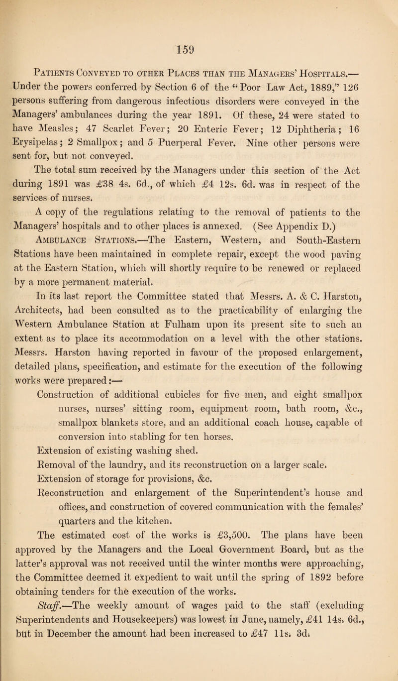 Patients Conveyed to other Places than the Managers’ Hospitals.— Under the powers conferred by Section 6 of the “Poor Law Act, 1889,” 126 persons suffering from dangerous infectious disorders were conveyed in the Managers’ ambulances during the year 1891. Of these, 24 were stated to have Measles; 47 Scarlet Fever; 20 Enteric Fever; 12 Diphtheria; 16 Erysipelas; 2 Smallpox; and 5 Puerperal Fever. Nine other persons were sent for, but not conveyed. The total sum received by the Managers under this section of the Act during 1891 was £38 4s. 6d., of which £4 12s. 6d. was in respect of the services of nurses. A copy of the regulations relating to the removal of patients to the Managers’ hospitals and to other places is annexed. (See Appendix D.) Ambulance Stations.—The Eastern, Western, and South-Eastern Stations have been maintained in complete repair, except the wood paving at the Eastern Station, which will shortly require to be renewed or replaced by a more permanent material. In its last report the Committee stated that Messrs. A. & C. Harston, Architects, had been consulted as to the practicability of enlarging the Western Ambulance Station at Fulham upon its present site to such an extent as to place its accommodation on a level with the other stations. Messrs. Harston having reported in favour of the proposed enlargement, detailed plans, specification, and estimate for the execution of the following works were prepared :—■* Construction of additional cubicles for five men, and eight smallpox nurses, nurses’ sitting room, equipment room, bath room, &c., smallpox blankets store, and an additional coach house, capable ol conversion into stabling for ten horses. Extension of existing washing shed. Removal of the laundry, and its reconstruction on a larger scale. Extension of storage for provisions, &c. Reconstruction and enlargement of the Superintendent’s house and offices, and construction of covered communication with the females’ quarters and the kitchen. The estimated cost of the works is €3,500. The plans have been approved by the Managers and the Local Government Board, but as the latter’s approval was not received until the winter months were approaching, the Committee deemed it expedient to wait until the spring of 1892 before obtaining tenders for the execution of the works. Staff.—The weekly amount of wages paid to the staff (excluding Superintendents and Housekeepers) was lowest in June, namely, £41 14s. 6d., but in December the amount had been increased to £47 11s* 3d*