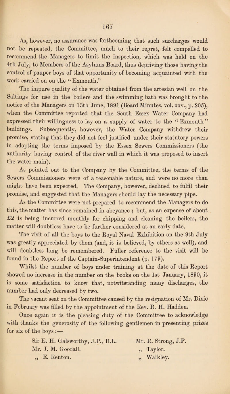 As, however, no assurance was forthcoming that such surcharges would not be repeated, the Committee, much to their regret, felt compelled to recommend the Managers to limit the inspection, which was held on the 4th July, to Members of the Asylums Board, thus depriving those having the control of pauper boys of that opportunity of becoming acquainted with the work carried on on the “ Exmouth.” The impure quality of the water obtained from the artesian well on the Saltings for use in the boilers and the swimming bath was brought to the notice of the Managers on 13th June, 1891 (Board Minutes, vol. xxv., p. 205), when the Committee reported that the South Essex Water Company had expressed their willingness to lay on a supply of water to the “ Exmouth ” buildings. Subsequently, however, the Water Company withdrew their promise, stating that they did not feel justified under their statutory powers in adopting the terms imposed by the Essex Sewers Commissioners (the authority having control of the river wall in which it was proposed to insert the water main). As pointed out to the Company by the Committee, the terms of the Sewers Commissioners were of a reasonable nature, and were no more than might have been expected. The Company, however, declined to fulfil their promise, and suggested that the Managers should lay the necessary pipe. As the Committee were not prepared to recommend the Managers to do this, the matter has since remained in abeyance ; but, as an expense of about £2 is being incurred monthly for chipping and cleaning the boilers, the matter will doubtless have to be further considered at an early date. The visit of all the boys to the Royal Naval Exhibition on the 9th July was greatly appreciated by them (and, it is believed, by others as well), and will doubtless long be remembered. Fuller reference to the visit will be found in the Report of the Captain-Superintendent (p. 179). Whilst the number of boys under training at the date of this Report showed no increase in the number on the books on the 1st January, 1890, it is some satisfaction to know that, notwitstanding many discharges, the number had only decreased by two. The vacant seat on the Committee caused by the resignation of Mr. Dixie in February was filled by the appointment of the Rev. R. H. Hadden. Once again it is the pleasing duty of the Committee to acknowledge with thanks the generosity of the following gentlemen in presenting prizes for six of the boys :— Sir E. H. Gialsworthy, J.P., D.L. Mr. R. Strong, J.P. Mr. J. M. Groodall. „ Taylor. „ E. Renton. „ Walkley.