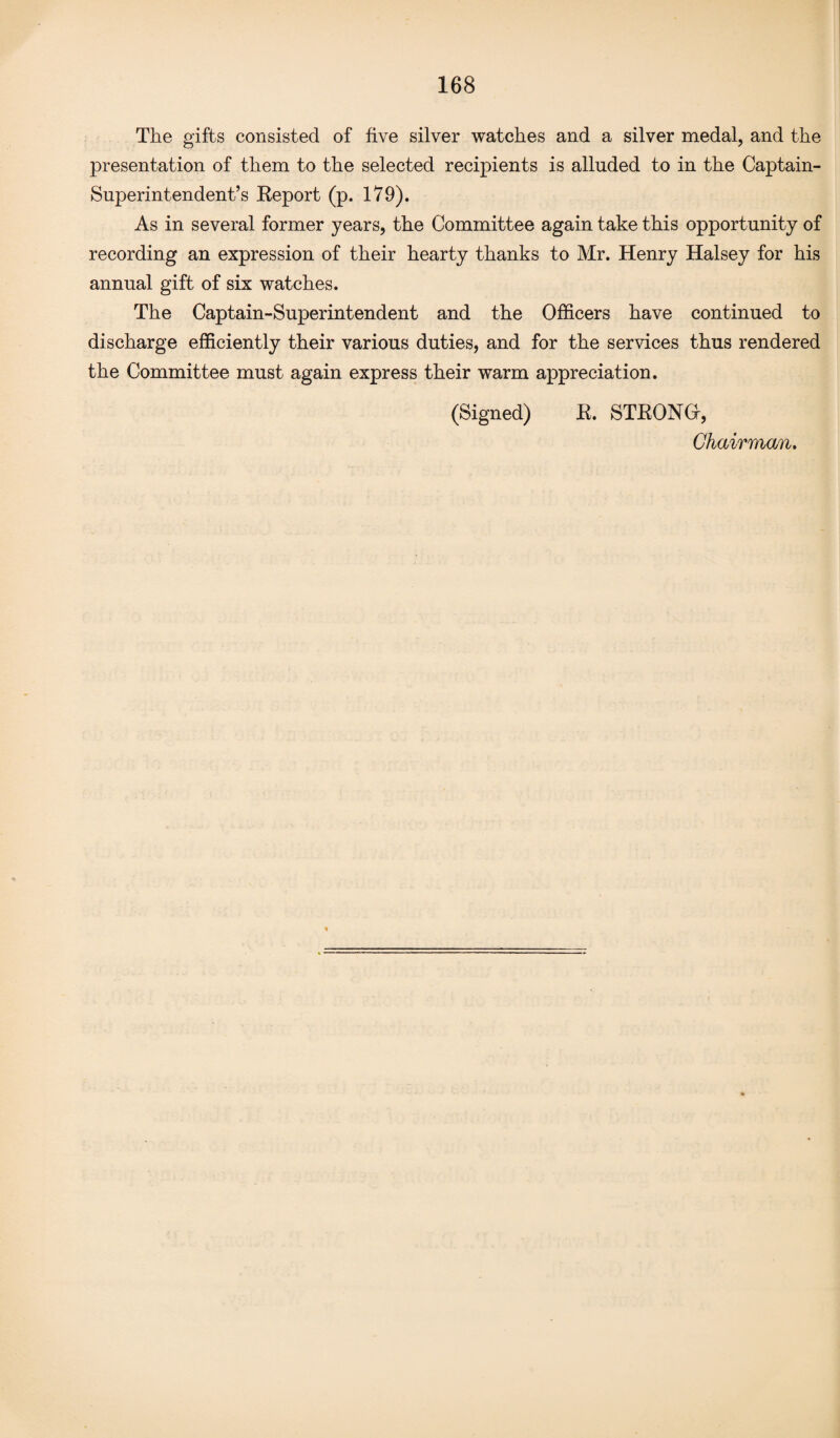 The gifts consisted of five silver watches and a silver medal, and the presentation of them to the selected recipients is alluded to in the Captain- Superintendent’s Eeport (p. 179). As in several former years, the Committee again take this opportunity of recording an expression of their hearty thanks to Mr. Henry Halsey for his annual gift of six watches. The Captain-Superintendent and the Officers have continued to discharge efficiently their various duties, and for the services thus rendered the Committee must again express their warm appreciation. (Signed) E. STEONG, Chairman.