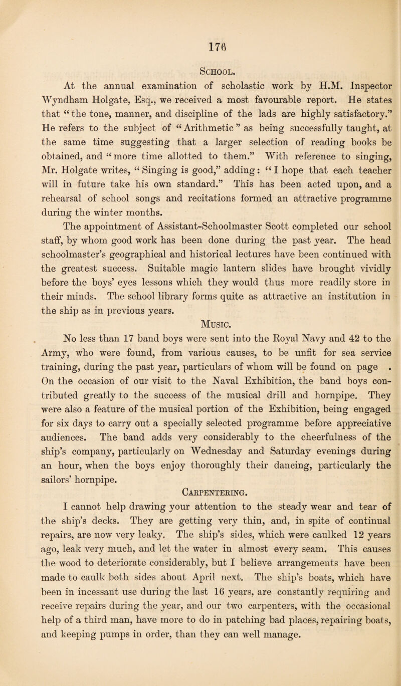 School. At the annual examination of scholastic work by H.M. Inspector Wyndham Holgate, Esq., we received a most favourable report. He states that “ the tone, manner, and discipline of the lads are highly satisfactory.” He refers to the subject of 66 Arithmetic ” as being successfully taught, at the same time suggesting that a larger selection of reading books be obtained, and “ more time allotted to them.” With reference to singing, Mr. Holgate writes, “ Singing is good,” adding: “I hope that each teacher will in future take his own standard.” This has been acted upon, and a rehearsal of school songs and recitations formed an attractive programme during the winter months. The appointment of Assistant-Schoolmaster Scott completed our school staff, by whom good work has been done during the past year. The head schoolmaster’s geographical and historical lectures have been continued with the greatest success. Suitable magic lantern slides have brought vividly before the boys’ eyes lessons which they would thus more readily store in their minds. The school library forms quite as attractive an institution in the ship as in previous years. Music. Ho less than 17 band boys were sent into the Royal Navy and 42 to the Army, who were found, from various causes, to be unfit for sea service training, during the past year, particulars of whom will be found on page . On the occasion of our visit to the Haval Exhibition, the band boys con¬ tributed greatly to the success of the musical drill and hornpipe. They were also a feature of the musical portion of the Exhibition, being engaged for six days to carry out a specially selected programme before appreciative audiences. The band adds very considerably to the cheerfulness of the ship’s company, particularly on Wednesday and Saturday evenings during an hour, when the boys enjoy thoroughly their dancing, particularly the sailors’ hornpipe. Carpentering. I cannot help drawing your attention to the steady wear and tear of the ship’s decks. They are getting very thin, and, in spite of continual repairs, are now very leaky. The ship’s sides, which were caulked 12 years ago, leak very much, and let the water in almost every seam. This causes the wood to deteriorate considerably, but I believe arrangements have been made to caulk both sides about April next. The ship’s boats, which have been in incessant use during the last 16 years, are constantly requiring and receive repairs during the year, and our two carpenters, with the occasional help of a third man, have more to do in patching bad places, repairing boats, and keeping pumps in order, than they can well manage.