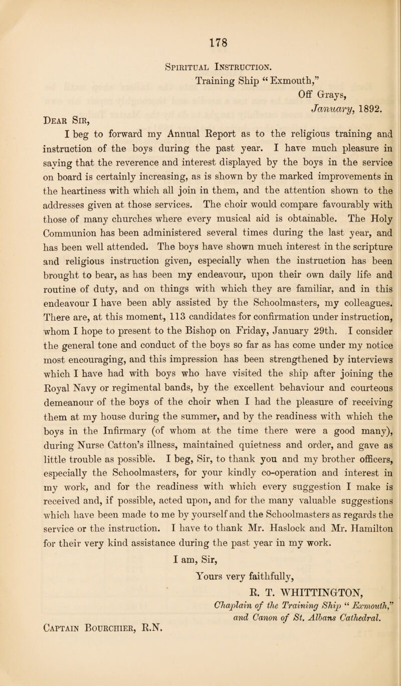 Spiritual Instruction. Training Ship “ Exmouth,” Off Grays, January, 1892. Dear Sir, I beg to forward my Annual Report as to the religious training and instruction of the boys during the past year. I have much pleasure in saying that the reverence and interest displayed by the boys in the service on board is certainly increasing, as is shown by the marked improvements in the heartiness with which all join in them, and the attention shown to the addresses given at those services. The choir would compare favourably with those of many churches where every musical aid is obtainable. The Holy Communion has been administered several times during the last year, and has been well attended. The boys have shown much interest in the scripture and religious instruction given, especially when the instruction has been brought to bear, as has been my endeavour, upon their own daily life and routine of duty, and on things with which they are familiar, and in this endeavour I have been ably assisted by the Schoolmasters, my colleagues. There are, at this moment, 113 candidates for confirmation under instruction, whom I hope to present to the Bishop on Friday, January 29th. I consider the general tone and conduct of the boys so far as has come under my notice most encouraging, and this impression has been strengthened by interviews which I have had with boys who have visited the ship after joining the Royal Navy or regimental bands, by the excellent behaviour and courteous demeanour of the boys of the choir when I had the pleasure of receiving them at my house during the summer, and by the readiness with which the boys in the Infirmary (of whom at the time there were a good many), during Nurse Catton’s illness, maintained quietness and order, and gave as little trouble as possible. I beg, Sir, to thank you and my brother officers, especially the Schoolmasters, for your kindly co-operation and interest in my work, and for the readiness with which every suggestion I make is received and, if possible, acted upon, and for the many valuable suggestions which have been made to me by yourself and the Schoolmasters as regards the service or the instruction. I have to thank Mr. Haslock and Mr. Hamilton for their very kind assistance during the past year in my work. I am, Sir, Yours very faithfully, R. T. WHITTINGTON, Chaplain of the Training Ship “ Exmouth,” and Canon of St, Albans Cathedral. Captain Bourchier, R.N,