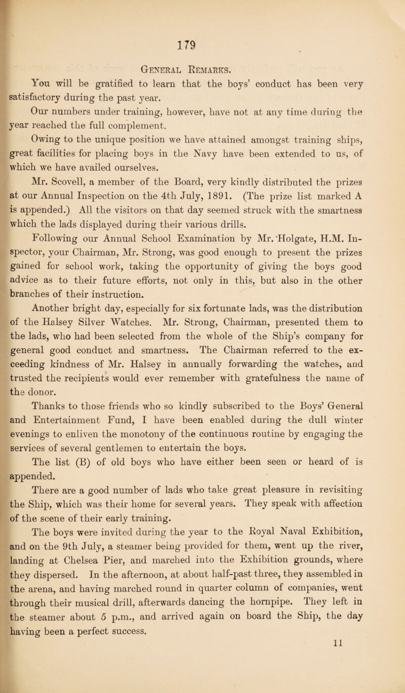 General Kemarks. You will be gratified to learn that the boys’ conduct has been very satisfactory during the past year. Our numbers under training, however, have not at any time during the year reached the full complement. Owing to the unique position, we have attained amongst training ships, great facilities for placing boys in the Navy have been extended to us, of which we have availed ourselves. Mr. Scovell, a member of the Board, very kindly distributed the prizes at our Annual Inspection on the 4th July, 1891. (The prize list marked A is appended.) All the visitors on that day seemed struck with the smartness which the lads displayed during their various drills. Following our Annual School Examination by Mr.‘Holgate, H.M. In¬ spector, your Chairman, Mr. Strong, was good enough to present the prizes gained for school work, taking the opportunity of giving the boys good advice as to their future efforts, not only in this, but also in the other branches of their instruction. Another bright day, especially for six fortunate lads, was the distribution of the Halsey Silver Watches. Mr. Strong, Chairman, presented them to the lads, who had been selected from the whole of the Ship’s company for general good conduct and smartness. The Chairman referred to the ex¬ ceeding kindness of Mr. Halsey in annually forwarding the watches, and trusted the recipients would ever remember with gratefulness the name of the donor. Thanks to those friends who so kindly subscribed to the Boys’ General and Entertainment Fund, I have been enabled during the dull winter evenings to enliven the monotony of the continuous routine by engaging the services of several gentlemen to entertain the boys. The list (B) of old boys who have either been seen or heard of is appended. There are a good number of lads who take great pleasure in revisiting the Ship, which was their home for several years. They speak with affection of the scene of their early training. The boys were invited during the year to the Royal Naval Exhibition, and on the 9th July, a steamer being provided for them, went up the river, landing at Chelsea Pier, and marched into the Exhibition grounds, where they dispersed. In the afternoon, at about half-past three, they assembled in the arena, and having marched round in quarter column of companies, went through their musical drill, afterwards dancing the hornpipe. They left in the steamer about 5 p.m., and arrived again on board the Ship, the day having been a perfect success. 11