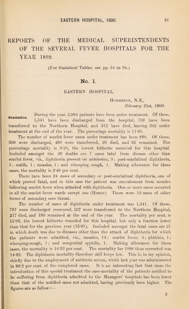 REPORTS OF THE MEDICAL SUPERINTENDENTS OF THE SEVERAL FEVER HOSPITALS FOR THE YEAR 1899. (For Statistical Tables, see pp. G4 to 94.) No. 1. EASTERN HOSPITAL. Homerton, N.E., February 21 st, 1900. During the year, 2,994 patients have been under treatment. Of these, 1,541 have been discharged from the hospital, 799 have been transferred to the Northern Hospital, and 312 have died, leaving 342 under- treatment at the end of the year. The percentage mortality is 11*68. The number of scarlet fever cases under treatment has been 890. Of these, 309 were discharged, 460 were transferred, 26 died, and 95 remained. The percentage mortality is 3-28, the lowest hitherto recorded for this hospital. Included amongst the 26 deaths are 7 cases fatal from disease other than scarlet fever, viz., diphtheria present on admission, 3 ; post-scarlatinal diphtheria, 1; scalds, 1 ; measles, 1 ; and whooping cough, 1. Making allowance for these cases, the mortality is 2*40 per cent. There have been 24 cases of secondary or post-scarlatinal diphtheria, one of which proved fatal, and in this case the patient was convalescent from measles following scarlet fever when attacked with diphtheria. One or more cases occurred in all the scarlet fever wards except one (Honor). There were 12 cases of other forms of secondary sore throat. The number of cases of diphtheria under treatment was 1,541. Of these, 797 were discharged recovered, 337 were transferred to the Northern Hospital, 217 died, and 190 remained at the end of the year. The mortality per cent, is 15*86, the lowest hitherto recorded for this hospital, but only a fraction lower than that for the previous year (15-91). Included amongst the fatal cases are 21 in which death was due to diseases other than the attack of diphtheria for which the patients were admitted, viz., measles, 14; scarlet fever, 4; phthisis, 1; whooping-cough, 1 ; and congenital syphilis, 1. Making allowance for these cases, the mortality is 14*33 per cent. The mortality for 1898 thus corrected was 14*62. The diphtheria mortality therefore still keeps low. This is, in my opinion, chiefly due to the employment of antitoxic serum, which last year was administered in 96*2 per cent, of the completed cases. It is an interesting fact that since the introduction of this special treatment the case-mortality of the patients notified to be suffering from diphtheria admitted to the Managers’ hospitals has been lower than that of the notified cases not admitted, having previously been higher. The figures are as follow s— 6