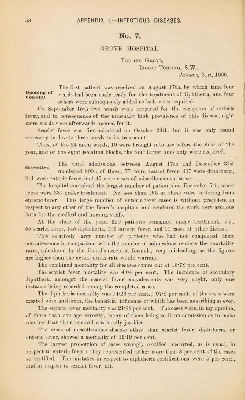 No. 7. DROVE HOSPITAL. Tooting G-rove, Lower Tooting, S.W., January 31s£, 1900. The first patient was received on August 17th, by which time four hospitaf °f war(^s bad been made ready for the treatment of diphtheria, and four others were subsequently added as beds were required. On September 15th two wards were prepared for the reception of enteric fever, and in consequence of the unusually high prevalence of this disease, eight more wards were afterwards opened for it. Scarlet fever was first admitted on October 26th, but it was only found necessary to devote three wards to its treatment. Thus, of the 24 main wards, 19 were brought into use before the close of the year, and of the eight isolation blocks, the four larger ones only were required. Statistics. The total admissions between August 17th and December 31st numbered 800 ; of these, 77 were scarlet fever, 437 were diphtheria, 241 were enteric fever, and 45 were cases of miscellaneous disease. The hospital contained the largest number of patients on December 5th, when there were 381 under treatment. No less than 165 of these were suffering from enteric fever. This large number of enteric fever cases is without precedent in respect to any other of the Board’s hospitals, and rendered the work very arduous both for the medical and nursing staffs. At the close of the year, 320 patients remained under treatment, viz., 55 scarlet fever, 145 diphtheria, 109 enteric fever, and 11 cases of other disease. This relatively large number of patients who had not completed their convalescence in comparison with the number of admissions renders the mortality rates, calculated by the Board's accepted formula, very misleading, as the figures are higher than the actual death-rate would warrant. The combined mortality for all diseases comes out at 15*78 per cent. The scarlet fever mortality was 4*04 per cent. The incidence of secondary diphtheria amongst the scarlet fever convalescents was very slight, only one instance being recorded among the completed cases. The diphtheria mortality was 14*26 per cent.; 97*2 per cent, of the cases were treated with antitoxin, the beneficial influence of which has been as striking as ever. The enteric fever mortality was 21*98 per cent. The cases were, in my opinion, of more than average severity, many of them being so ill on admission as to make one feel that their removal was hardly justified. The cases of miscellaneous disease other than scarlet fever, diphtheria, or enteric fever, showed a mortality of 15*19 per cent. The largest proportion of cases wrongly certified occurred, as is usual, in respect to enteric fever ; they represented rather more than 8 per cent, of the cases so certified. The mistakes in respect to diphtheria certifications were 5 per cent., and in respect to scarlet fever, nil.