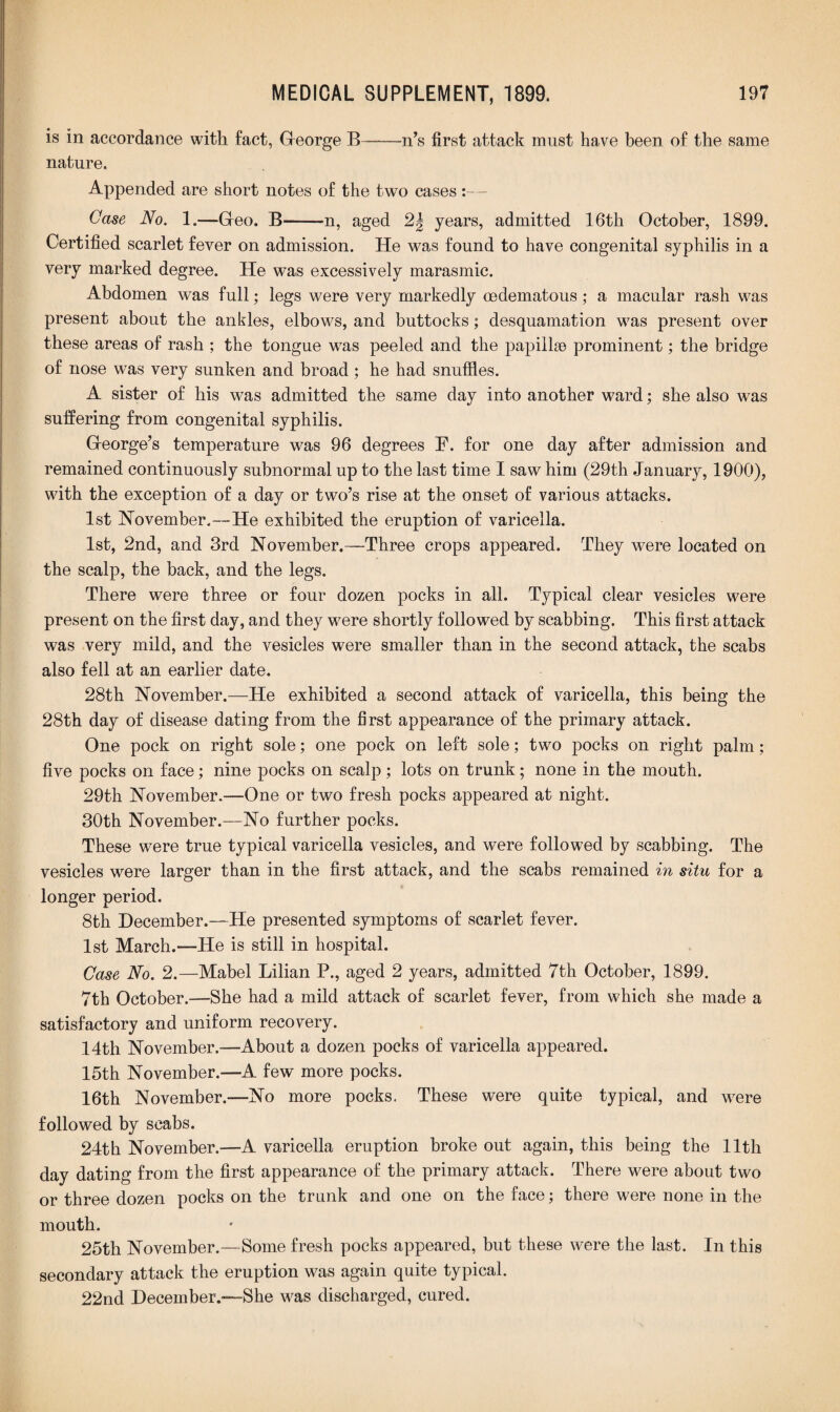 is in accordance with fact, George B——n’s first attack must have been of the same nature. Appended are short notes of the two cases:— Case No. 1.—Geo. B-n, aged 2| years, admitted 16th October, 1899. Certified scarlet fever on admission. ITe was found to have congenital syphilis in a very marked degree. He was excessively marasmic. Abdomen was full; legs were very markedly cedematous; a macular rash was present about the ankles, elbows, and buttocks; desquamation was present over these areas of rash ; the tongue w7as peeled and the papillae prominent; the bridge of nose was very sunken and broad ; he had snuffles. A sister of his was admitted the same day into another ward; she also was suffering from congenital syphilis. George’s temperature was 96 degrees F. for one day after admission and remained continuously subnormal up to the last time I saw him (29th January, 1900), with the exception of a day or two’s rise at the onset of various attacks. 1st November.—He exhibited the eruption of varicella. 1st, 2nd, and 3rd November.—Three crops appeared. They were located on the scalp, the back, and the legs. There were three or four dozen pocks in all. Typical clear vesicles were present on the first day, and they were shortly followed by scabbing. This first attack was very mild, and the vesicles were smaller than in the second attack, the scabs also fell at an earlier date. 28th November.—He exhibited a second attack of varicella, this being the 28th day of disease dating from the first appearance of the primary attack. One pock on right sole; one pock on left sole; two pocks on right palm; five pocks on face; nine pocks on scalp; lots on trunk; none in the mouth. 29th November.—One or two fresh pocks appeared at night. 30th November.—No further pocks. These were true typical varicella vesicles, and were followed by scabbing. The vesicles were larger than in the first attack, and the scabs remained in situ for a longer period. 8th December.—He presented symptoms of scarlet fever. 1st March.—He is still in hospital. Case No. 2.—Mabel Lilian P., aged 2 years, admitted 7th October, 1899. 7th October.—She had a mild attack of scarlet fever, from which she made a satisfactory and uniform recovery. 14th November.—About a dozen pocks of varicella appeared. 15th November.—A few more pocks. 16th November.—No more pocks. These were quite typical, and were followed by scabs. 24th November.—A varicella eruption broke out again, this being the 11th day dating from the first appearance of the primary attack. There were about two or three dozen pocks on the trunk and one on the face; there were none in the mouth. 25th November.—Some fresh pocks appeared, but these were the last. In this secondary attack the eruption was again quite typical. 22nd December.—She was discharged, cured.