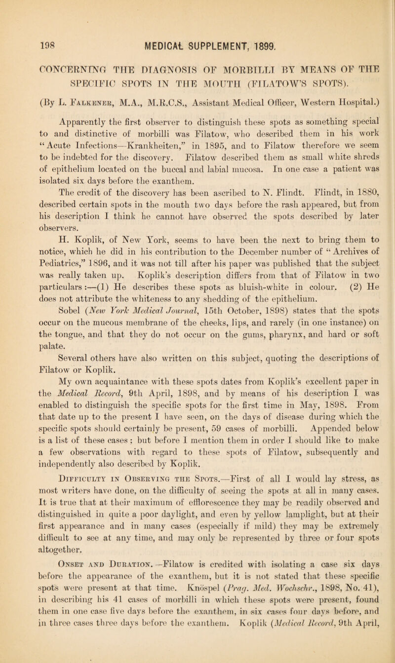 CONCERNING THE DIAGNOSIS OF MORBILLI BY MEANS OF THE SPECIFIC SPOTS IN THE MOUTH (FILATOW’S SPOTS). (By L. Falkener, M.A., M.R.C.S., Assistant Medical Officer, Western Hospital.) Apparently the first observer to distinguish these spots as something special to and distinctive of morbilli was Filatow, who described them in his work “ Acute Infections—Krankheiten,” in 1895, and to Filatow therefore we seem to be indebted for the discovery. Filatow described them as small white shreds of epithelium located on the buccal and labial mucosa. In one case a patient was isolated six days before the exanthem. The credit of the discovery has been ascribed to N. Flindt. Flindt, in 1880, described certain spots in the mouth two days before the rash appeared, but from his description I think he cannot have observed the spots described by later observers. H. Koplik, of New York, seems to have been the next to bring them to notice, which he did in his contribution to the December number of “ Archives of Pediatrics,” 1896, and it was not till after his paper was published that the subject was really taken up. Koplik's description differs from that of Filatow in two particulars :—(1) He describes these spots as bluish-white in colour. (2) He does not attribute the whiteness to any shedding of the epithelium. Sobel (Neiv Yorlc Medical Journal, 15th October, 1898) states that the spots occur on the mucous membrane of the cheeks, lips, and rarely (in one instance) on the tongue, and that they do not occur on the gums, pharynx, and hard or soft palate. Several others have also written on this subject, quoting the descriptions of Filatow or Koplik. My own acquaintance with these spots dates from Koplik’s excellent paper in the Medical Record, 9th April, 1898, and by means of his description I was enabled to distinguish the specific spots for the first time in May, 1898. From that date up to the present I have seen, on the days of disease during which the specific spots should certainly be present, 59 cases of morbilli. Appended below is a list of these cases ; but before I mention them in order I should like to make a few observations with regard to these spots of Filatow, subsequently and independently also described by Koplik. Dieeiculty in Observing the Spots.—First of all I would lay stress, as most writers have done, on the difficulty of seeing the spots at all in many cases. It is true that at their maximum of efflorescence they may be readily observed and distinguished in quite a poor daylight, and even by yellow lamplight, but at their first appearance and in many cases (especially if mild) they may be extremely difficult to see at any time, and may only be represented by three or four spots altogether. Onset and Duration. —Filatow is credited with isolating a case six days before the appearance of the exanthem, but it is not stated that these specific spots were present at that time. Knospel {Frag. Med. Wochschr., 1898, No. 41), in describing his 41 cases of morbilli in which these spots were present, found them in one case five days before the exanthem, in six cases four days before, and in three cases three days before the exanthem. Koplik (Medical Record, 9th April,