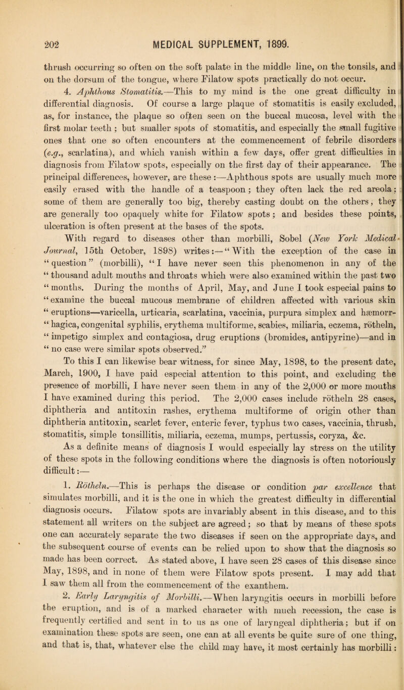 thrush occurring so often on the soft palate in the middle line, on the tonsils, and on the dorsum of the tongue, where Filatow spots practically do not occur. 4. Aphthous Stomatitis.—This to my mind is the one great difficulty inu differential diagnosis. Of course a large plaque of stomatitis is easily excluded, as, for instance, the plaque so often seen on the buccal mucosa, level with the first molar teeth ; but smaller spots of stomatitis, and especially the small fugitive ones that one so often encounters at the commencement of febrile disorders (e.g., scarlatina), and which vanish within a few days, offer great difficulties in diagnosis from Filatow spots, especially on the first day of their appearance. The principal differences, however, are these :—Aphthous spots are usually much more easily erased with the handle of a teaspoon; they often lack the red areola; some of them are generally too big, thereby casting doubt on the others, they are generally too opaquely white for Filatow spots; and besides these points, ulceration is often present at the bases of the spots. With regard to diseases other than morbilli, Sobel (New Yorh Medical- Journal, 15th October, 1898) writes:—“With the exception of the case in “ question ” (morbilli), “ I have never seen this phenomenon in any of the “ thousand adult mouths and throats which were also examined within the past two “ months. During the months of April, May, and June I took especial pains to “examine the buccal mucous membrane of children affected with various skin “ eruptions—varicella, urticaria, scarlatina, vaccinia, purpura simplex and haemorr- “ hagica, congenital syphilis, erythema multiforme, scabies, miliaria, eczema, rotheln, “ impetigo simplex and contagiosa, drug eruptions (bromides, antipyrine)—and in “ no case were similar spots observed.” To this I can likewise bear witness, for since May, 1898, to the present date, March, 1900, I have paid especial attention to this point, and excluding the presence of morbilli, I have never seen them in any of the 2,000 or more mouths I have examined during this period. The 2,000 cases include rotheln 28 cases, diphtheria and antitoxin rashes, erythema multiforme of origin other than diphtheria antitoxin, scarlet fever, enteric fever, typhus two cases, vaccinia, thrush, stomatitis, simple tonsillitis, miliaria, eczema, mumps, pertussis, coryza, &c. As a definite means of diagnosis I would especially lay stress on the utility of these spots in the following conditions where the diagnosis is often notoriously difficult:— 1. Rotheln.—This is perhaps the disease or condition par excellence that simulates morbilli, and it is the one in which the greatest difficulty in differential diagnosis occurs. Filatow spots are invariably absent in this disease, and to this statement all writers on the subject are agreed; so that by means of these spots one can accurately separate the two diseases if seen on the appropriate days, and the subsequent course of events can be relied upon to show that the diagnosis so made has been correct. As stated above, I have seen 28 cases of this disease since May, 1898, and in none of them were Filatow spots present. I may add that I saw them all from the commencement of the exanthem. 2. Early Laryngitis of Morbilli.—When laryngitis occurs in morbilli before the eruption, and is of a marked character with much recession, the case is frequently certified and sent in to us as one of laryngeal diphtheria; but if on examination these spots are seen, one can at all events be quite sure of one thing, and that is, that, whatever else the child may have, it most certainly has morbilli: