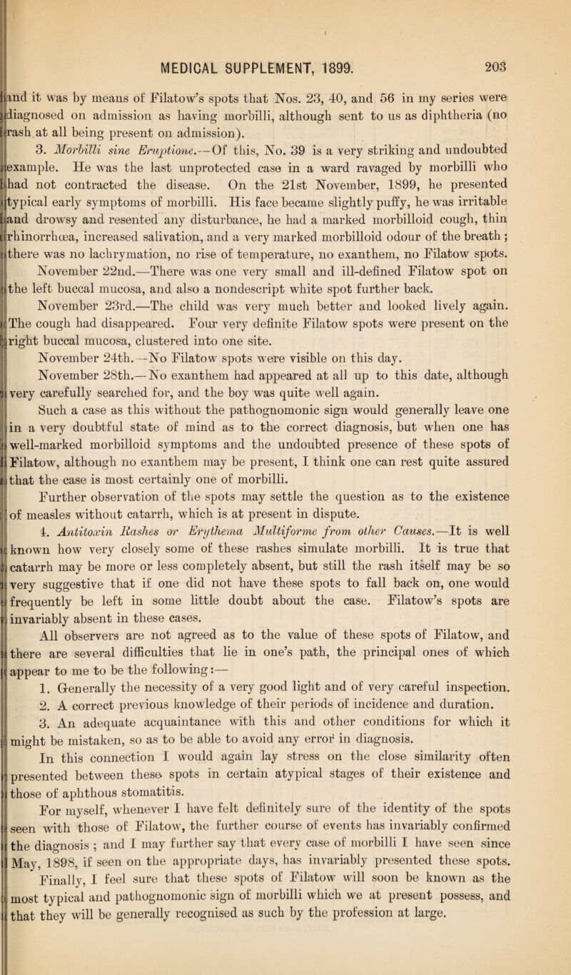 band it was by means of Filatow’s spots that Nos. 23, 40, and 56 in my series were | diagnosed on admission as having morbilli, although sent to us as diphtheria (no brash at all being present on admission). 3. Morbilli sine Eruptione.—Of this, No. 39 is a very striking and undoubted i example. He was the last unprotected case in a ward ravaged by morbilli who bhad not contracted the disease. On the 21st November, 1899, he presented (typical early symptoms of morbilli. His face became slightly puffy, he was irritable 1 and drowsy and resented any disturbance, he had a marked morbilloid cough, thin ■ rhinorrhcea, increased salivation, and a very marked morbilloid odour of the breath; i there was no lachrymation, no rise of temperature, no exanthem, no Filatow spots. November 22nd.—There was one very small and ill-defined Filatow spot on o the left buccal mucosa, and also a nondescript white spot further back. November 23rd.—The child was very much better and looked lively again. The cough had disappeared. Four very definite Filatow spots were present on the right buccal mucosa, clustered into one site. November 24th.—No Filatow spots were visible on this day. November 28th.—No exanthem had appeared at all up to this date, although IJvery carefully searched for, and the boy was quite well again. Such a case as this without the pathognomonic sign would generally leave one in a very doubtful state of mind as to the correct diagnosis, but when one has e well-marked morbilloid symptoms and the undoubted presence of these spots of Filatow, although no exanthem may be present, I think one can rest quite assured fcithat the case is most certainly one of morbilli. I Further observation of the spots may settle the question as to the existence of measles without catarrh, which is at present in dispute. 4. Antitoxin Hashes or Erythema Multiforme from other Causes.—It is well known how very closely some of these rashes simulate morbilli. It is true that catarrh may be more or less completely absent, but still the rash itself may be so very suggestive that if one did not have these spots to fall back on, one would frequently be left in some little doubt about the case. Filatow’s spots are (invariably absent in these cases. All observers are not agreed as to the value of these spots of Filatow, and i there are several difficulties that lie in one’s path, the principal ones of which < appear to me to be the following:— 1. Generally the necessity of a very good light and of very careful inspection. 2. A correct previous knowledge of their periods of incidence and duration. 3. An adequate acquaintance with this and other conditions for which it might be mistaken, so as to be able to avoid any error in diagnosis. In this connection I would again lay stress on the close similarity often : presented between these spots in certain atypical stages of their existence and those of aphthous stomatitis. For myself, whenever I have felt definitely sure of the identity of the spots seen with those of Filatow, the further course of events has invariably confirmed the diagnosis ; and I may further say that every case of morbilli I have seen since May, 1898, if seen on the appropriate days, has invariably presented these spots. Finally, I feel sure that these spots of Filatow will soon be known as the most typical and pathognomonic sign of morbilli which we at present possess, and that they will be generally recognised as such by the profession at large.