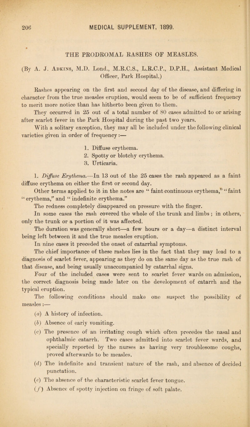 * THE PRODROMAL RASHES OE MEASLES. (By A. J. Adkins, M.D. Lond., M.R.C.S., L.R.C.P., D.P.H., Assistant Medical Officer, Park Hospital.) Rashes appearing on the first and second day of the disease, and differing in character from the true measles eruption, would seem to be of sufficient frequency to merit more notice than has hitherto been given to them. They occurred in 25 out of a total number of 80 cases admitted to or arising after scarlet fever in the Park Hospital during the past two years. With a solitary exception, they may all be included under the following clinical varieties given in order of frequency:— 1. Diffuse erythema. 2. Spotty or blotchy erythema. 3. Urticaria. 1. Diffuse Erythema.—In 13 out of the 25 cases the rash appeared as a faint diffuse erythema on either the first or second day. Other terms applied to it in the notes are “ faint continuous erythema,” “faint “ erythema,” and “ indefinite erythema.” The redness completely disappeared on pressure with the finger. In some cases the rash covered the whole of the trunk and limbs ; in others, only the trunk or a portion of it was affected. The duration was generally short—a few hours or a day—a distinct interval being left between it and the true measles eruption. In nine cases it preceded the onset of catarrhal symptoms. The chief importance of these rashes lies in the fact that they may lead to a diagnosis of scarlet fever, appearing as they do on the same day as the true rash of that disease, and being usually unaccompanied by catarrhal signs. Four of the included cases were sent to scarlet fever wards on admission, the correct diagnosis being made later on the development of catarrh and the typical eruption. The following conditions should make one suspect the possibility of measles:— (a) A history of infection. (b) Absence of early vomiting. (c) The presence of an irritating cough which often precedes the nasal and ophthalmic catarrh. Two cases admitted into scarlet fever wards, and specially reported by the nurses as having very troublesome coughs, proved afterwards to be measles. (d) The indefinite and transient nature of the rash, and absence of decided punctation. (e) The absence of the characteristic scarlet fever tongue. (f) Absence of spotty injection on fringe of soft palate.