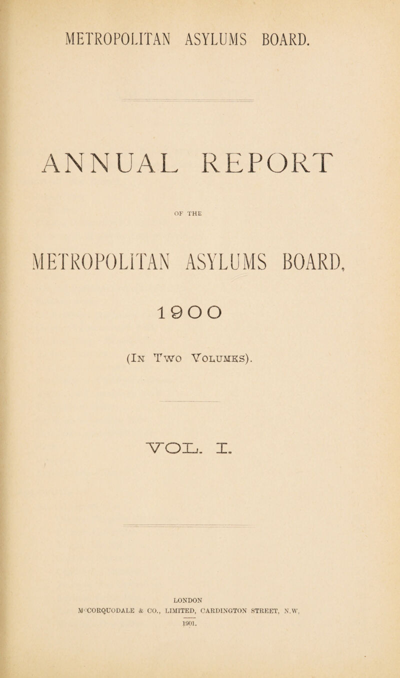 ANNUAL REPORT OF THE METROPOLITAN ASYLUMS BOARD, 19 0 0 (In Two Volumes). ■VOL. I. LONDON M'CORQUODALE & CO., LIMITED, CARDINGTON STREET, N.W. 1901.