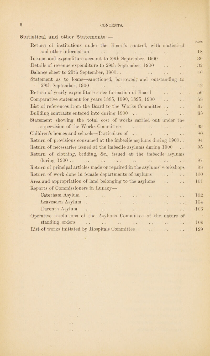 Statistical and other Statements:— PAGE Eeturn of institutions under the Board's control, with statistical and other information . . . . . . . . . . . . 18 Income and expenditure account to 29th September, 1900 . . . . 30 .Details of revenue expenditure to 29th September, 1900 . . . . 82 Balance sheet to 29th. September, 1900. . . . . . . . . 40 Statement as to loans—sanctioned, borrowed, and outstanding to 29th September, 1900 . . . . . . . . . . . . 42 Eeturn of yearly expenditure since formation of Board . . . . 56 Comparative statement for years 1885, 1890, 1895, 1900 . . . . 58 List of references from the Board to the Works Committee . . . . 67 Building contracts entered into during 1900 . . . . . . . . 68 Statement showing the total cost of works carried out under the supervision of the Works Committee . . . . . . . . 69 Children'^ homes and schools—Particulars of . . . . . . . . 80 Eeturn of provisions consumed at the imbecile asylums during 1900. . 94 Eeturn of necessaries issued at the imbecile asylums during 1900 . . 95 Eeturn of clothing, bedding, &c., issued at the imbecile asylums during 1900 . . . . . . . . . . . : . . . . 97 Eeturn of principal articles made or repaired in the asylums' workshops 98 Eeturn of work done in female departments of asylums .. .. 100 Area and appropriation of land belonging to the asylums .. .. 101 Eeports of Commissioners in Lunacy— Caterham Asylum . . . . . . . . . . . . . . 102 Leavesden Asylum . . . . . . . . . . . . . . 104 Darenth Asylum . . . . . . . . . . . . . . 106 Operative resolutions of the Asylums Committee of the nature of standing orders .. . . . . . . . . . . . . 109 List of works initiated by Hospitals Committee . . . . . . 129 c o