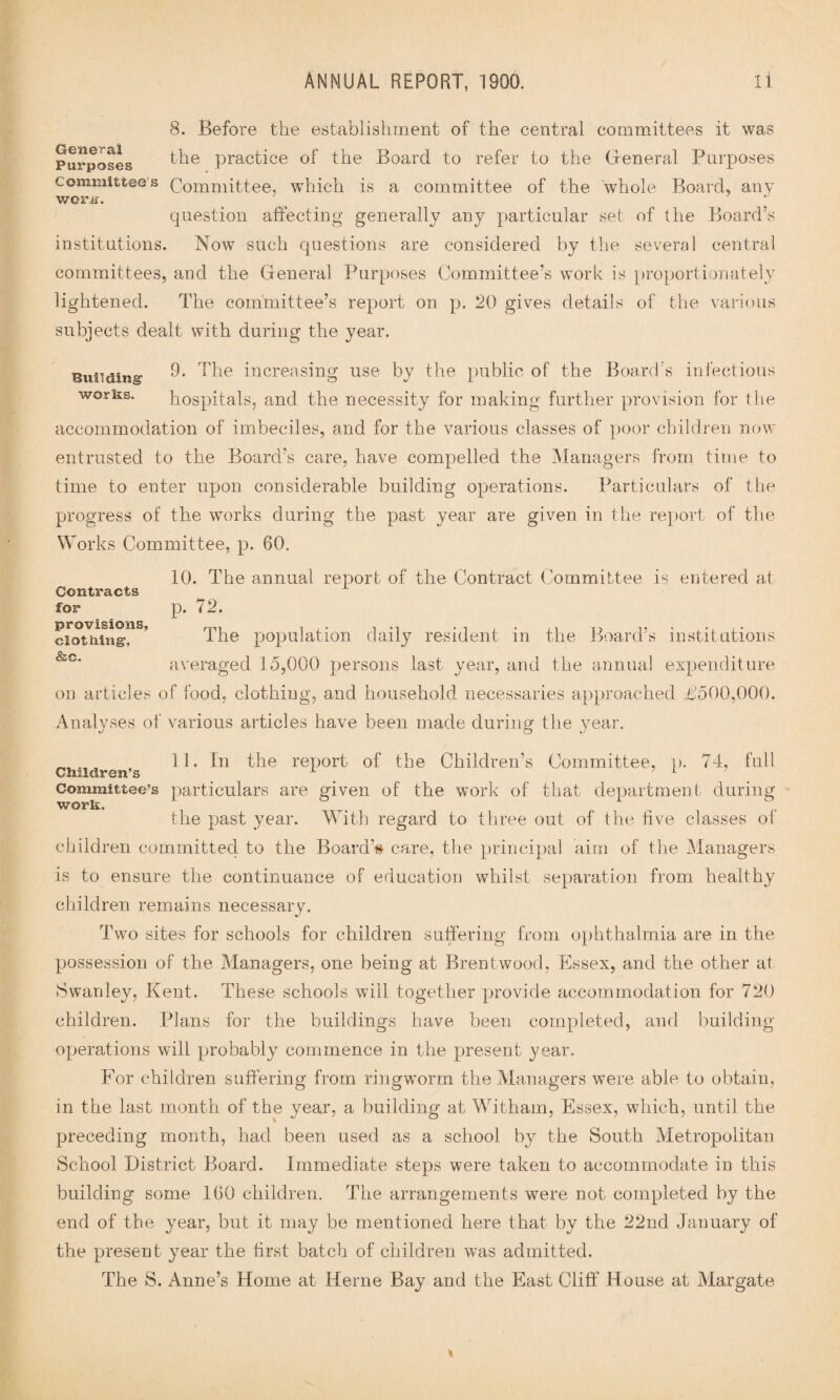 8. Before the establishment of the central committees it was Purposes the Practice of the Board to refer to the General Purposes committee’s Committee, which is a committee of the whole Board, any work. question affecting generally any particular set of the Board’s institutions. Now such questions are considered by the several central committees, and the General Purposes Committee’s work is proportionately lightened. The committee’s report on p. 20 gives details of the various subjects dealt with during the year. Bunding: 9. The increasing use by the public of the Board’s infectious works. hospitals, and the necessity for making further provision for the accommodation of imbeciles, and for the various classes of poor children now- entrusted to the Board’s care, have compelled the Managers from time to time to enter upon considerable building operations. Particulars of the progress of the works during the past year are given in the report of the Works Committee, p. 60. 10. The annual report of the Contract Committee is entered at p. 72. The population daily resident in the Board’s institutions averaged 15,000 persons last year, and the annual expenditure on articles of food, clothing, and household necessaries approached £500,000. Analyses of various articles have been made during the year. Contracts for provisions, clothing, &c. 11. In the report of the Children’s Committee, p. 74, full Children’s 1 ’ 1 Committee’s particulars are given of the work of that department during work. the past year. With regard to three out of the five classes of children committed to the Board’s care, the principal aim of the Managers is to ensure the continuance of education whilst separation from healthy children remains necessary. Two sites for schools for children suffering from ophthalmia are in the possession of the Managers, one being at Brentwood, Essex, and the other at 8 wan ley, Kent. These schools will together provide accommodation for 720 children. Plans for the buildings have been completed, and building operations will probably commence in the present year. For children suffering from ringworm the Managers were able to obtain, in the last month of the year, a building at Witham, Essex, which, until the preceding month, had been used as a school by the South Metropolitan School District Board. Immediate steps were taken to accommodate in this building some 160 children. The arrangements were not completed by the end of the year, but it may be mentioned here that by the 22nd January of the present year the first batch of children was admitted. The S. Anne’s Home at Herne Bay and the East Cliff House at Margate
