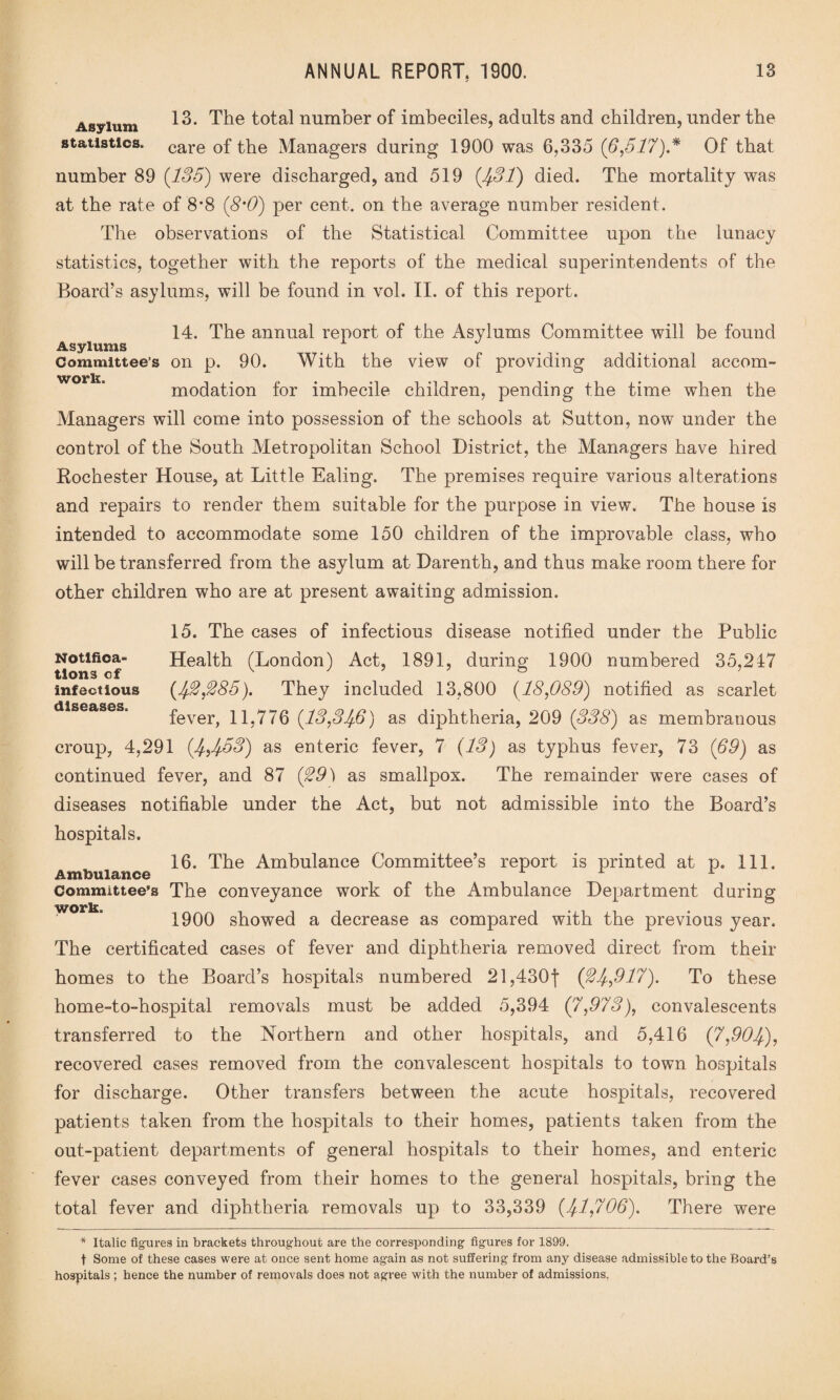 Asylum 12* The total number of imbeciles, adults and children, under the statistics. care 0f Managers during 1900 was 6,335 (6,517)* Of that number 89 (135) were discharged, and 519 (431) died. The mortality was at the rate of 8*8 (8m0) per cent, on the average number resident. The observations of the Statistical Committee upon the lunacy statistics, together with the reports of the medical superintendents of the Board’s asylums, will be found in vol. II. of this report. 14. The annual report of the Asylums Committee will be found Asylums # ^ Committee’s on p. 90. With the view of providing additional accom- work. modation for imbecile children, pending the time when the Managers will come into possession of the schools at Sutton, now under the control of the South Metropolitan School District, the Managers have hired Bochester House, at Little Ealing. The premises require various alterations and repairs to render them suitable for the purpose in view. The house is intended to accommodate some 150 children of the improvable class, who will be transferred from the asylum at Darenth, and thus make room there for other children who are at present awaiting admission. 15. The cases of infectious disease notified under the Public Health (London) Act, 1891, during 1900 numbered 35,247 (42,285). They included 13,800 (18,089) notified as scarlet fever, 11,776 (13,346) as diphtheria, 209 (338) as membranous croup, 4,291 (4,453) as enteric fever, 7 (13) as typhus fever, 73 (69) as continued fever, and 87 (29) as smallpox. The remainder were cases of diseases notifiable under the Act, but not admissible into the Board’s hospitals. 16. The Ambulance Committee’s report is printed at p. 111. Ambulance 1 1 Committee’s The conveyance work of the Ambulance Department during work. 1900 showed a decrease as compared with the previous year. The certificated cases of fever and diphtheria removed direct from their homes to the Board’s hospitals numbered 21,4301 (24,917), To these home-to-hospital removals must be added 5,394 (7,973), convalescents transferred to the Northern and other hospitals, and 5,416 (7,904), recovered cases removed from the convalescent hospitals to town hospitals for discharge. Other transfers between the acute hospitals, recovered patients taken from the hospitals to their homes, patients taken from the out-patient departments of general hospitals to their homes, and enteric fever cases conveyed from their homes to the general hospitals, bring the total fever and diphtheria removals up to 33,339 (41,706). There were Notifica¬ tions cf infectious diseases. * Italic figures in brackets throughout are the corresponding figures for 1899. t Some of these cases were at once sent home again as not suffering from any disease admissible to the Board’s hospitals ; hence the number of removals does not agree with the number of admissions.