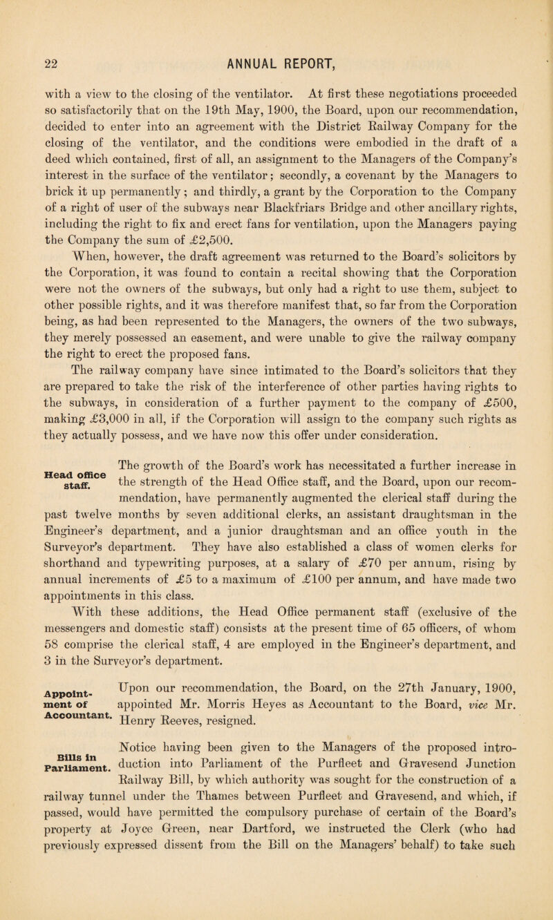 with a view to the closing of the ventilator. At first these negotiations proceeded, so satisfactorily that on the 19th May, 1900, the Board, upon our recommendation, decided to enter into an agreement with the District Railway Company for the closing of the ventilator, and the conditions were embodied in the draft of a deed which contained, first of all, an assignment to the Managers of the Company’s interest in the surface of the ventilator; secondly, a covenant by the Managers to brick it up permanently; and thirdly, a grant by the Corporation to the Company of a right of user of the subways near Blackfriars Bridge and other ancillary rights, including the right to fix and erect fans for ventilation, upon the Managers paying the Company the sum of <£2,500. When, however, the draft agreement was returned to the Board’s solicitors by the Corporation, it was found to contain a recital showing that the Corporation were not the owners of the subways, but only had a right to use them, subject to other possible rights, and it was therefore manifest that, so far from the Corporation being, as had been represented to the Managers, the owners of the two subways, they merely possessed an easement, and were unable to give the railway company the right to erect the proposed fans. The railway company have since intimated to the Board’s solicitors that they are prepared to take the risk of the interference of other parties having rights to the subways, in consideration of a further payment to the company of £500, making £3,000 in all, if the Corporation will assign to the company such rights as they actually possess, and we have now this offer under consideration. The growth of the Board’s work has necessitated a further increase in staff. the strength of the Head Office staff, and the Board, upon our recom¬ mendation, have permanently augmented the clerical staff during the past twelve months by seven additional clerks, an assistant draughtsman in the Engineer’s department, and a junior draughtsman and an office youth in the Surveyor’s department. They have also established a class of women clerks for shorthand and typewriting purposes, at a salary of £70 per annum, rising by annual increments of £5 to a maximum of £100 per annum, and have made two appointments in this class. With these additions, the Head Office permanent staff (exclusive of the messengers and domestic staff) consists at the present time of 65 officers, of whom 58 comprise the clerical staff, 4 are employed in the Engineer’s department, and 3 in the Surveyor’s department. Appoint¬ ment of Accountant. Upon our recommendation, the Board, on the 27th January, 1900, appointed Mr. Morris Heyes as Accountant to the Board, vice Mr. Henry Reeves, resigned. Notice having been given to the Managers of the proposed intro- Bills In . . ° ° L 1 Parliament. Auction into Parliament of the Purfleet and Gravesend Junction Railway Bill, by which authority was sought for the construction of a railway tunnel under the Thames between Purfleet and Gravesend, and which, if passed, would have permitted the compulsory purchase of certain of the Board’s property at Joyce Green, near Dartford, we instructed the Clerk (who had previously expressed dissent from the Bill on the Managers’ behalf) to take such