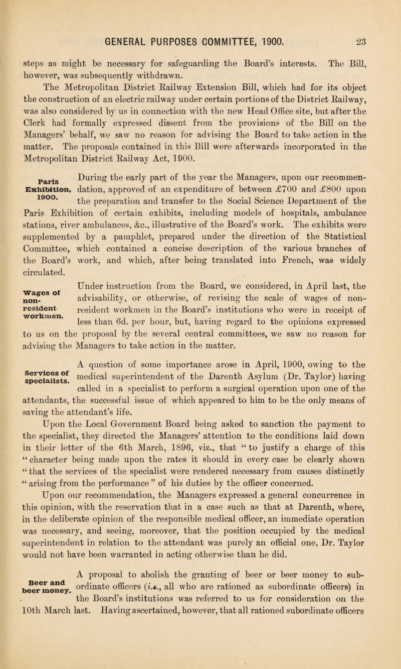 steps as might be necessary for safeguarding the Board’s interests. The Bill, however, was subsequently withdrawn. The Metropolitan District Bailway Extension Bill, which had for its object the construction of an electric railway under certain portions of the District Bailway, was also considered by us in connection with the new Head Office site, but after the Clerk had formally expressed dissent from the provisions of the Bill on the Managers’ behalf, we saw no reason for advising the Board to take action in the matter. The proposals contained in. this Bill were afterwards incorporated in the Metropolitan District Bail way Act, 1900. Paris During the early part of the year the Managers, upon our recommen- Exhibition, dation, approved of an expenditure of between <£700 and £800 upon the preparation and transfer to the Social Science Department of the Paris Exhibition of certain exhibits, including models of hospitals, ambulance stations, river ambulances, &c., illustrative of the Board’s work. The exhibits were supplemented by a pamphlet, prepared under the direction of the Statistical Committee, which contained a concise description of the various branches of the Board’s work, and which, after being translated into Erench, was widely circulated. Under instruction from the Board, we considered, in April last, the advisability, or otherwise, of revising the scale of wages of non¬ resident workmen in the Board’s institutions who were in receipt of less than 6d. per hour, but, having regard to the opinions expressed to us on the proposal by the several central committees, we saw no reason for advising the Managers to take action in the matter. Wages of non¬ resident workmen. A question of some importance arose in April, 1900, owing to the specialists* mec^cal superintendent of the Darenth Asylum (Dr. Taylor) having called in a specialist to perform a surgical operation upon one of the attendants, the successful issue of which appeared to him to be the only means of saving the attendant’s life. Upon the Local Grovernment Board being asked to sanction the payment to the specialist, they directed the Managers’ attention to the conditions laid down in their letter of the 6th March, 1896, viz., that “ to justify a charge of this “ character being made upon the rates it should in every case be clearly shown “ that the services of the specialist were rendered necessary from causes distinctly “ arising from the performance ” of his duties by the officer concerned. Upon our recommendation, the Managers expressed a general concurrence in this opinion, with the reservation that in a case such as that at Darenth, where, in the deliberate opinion of the responsible medical officer, an immediate operation was necessary, and seeing, moreover, that the position occupied by the medical superintendent in relation to the attendant was purely an official one, Dr. Taylor would not have been warranted in acting otherwise than he did. A proposal to abolish the granting of beer or beer money to sub- beer^oney ordinate officers (i.g., all who are rationed as subordinate officers) in the Board’s institutions was referred to us for consideration on the 10th March last. Having ascertained, however, that all rationed subordinate officers