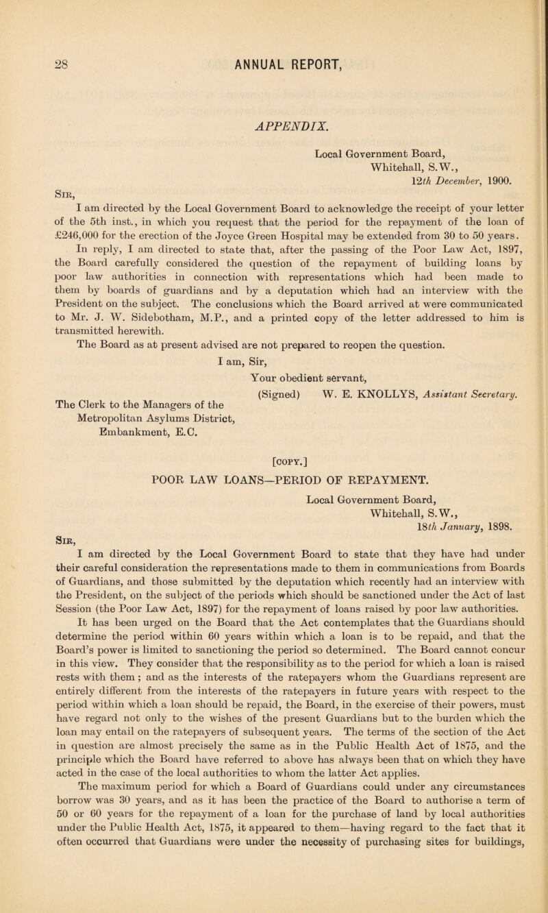 APPENDIX. Local Government Board, Whitehall, S.W., 12th December, 1900. Sir, I am directed by the Local Government Board to acknowledge the receipt of your letter of the 5th inst., in which you request that the period for the repayment of the loan of £246,000 for the erection of the Joyce Green Hospital may be extended from 30 to 50 years. In reply, I am directed to state that, after the passing of the Poor Law Act, 1897, the Board carefully considered the question of the repayment of building loans by poor law authorities in connection with representations which had been made to them by boards of guardians and by a deputation which had an interview with the President on the subject. The conclusions which the Board arrived at were communicated to Mr. J. W. Sidebotham, M.P., and a printed copy of the letter addressed to him is transmitted herewith. The Board as at present advised are not prepared to reopen the question. I am, Sir, Your obedient servant, (Signed) W. E. KNOLLYS, Assistant Secretary. The Clerk to the Managers of the Metropolitan Asylums District, Embankment, E.C. [COPY.] POOR LAW LOANS—PERIOD OF REPAYMENT. Local Government Board, Whitehall, S.W., 18£A January, 1898. Sir, I am directed by the Local Government Board to state that they have had under their careful consideration the representations made to them in communications from Boards of Guardians, and those submitted by the deputation which recently had an interview with the President, on the subject of the periods which should be sanctioned under the Act of last Session (the Poor Law Act, 1897) for the repayment of loans raised by poor law authorities. It has been urged on the Board that the Act contemplates that the Guardians should determine the period within 60 years within which a loan is to be repaid, and that the Board’s power is limited to sanctioning the period so determined. The Board cannot concur in this view. They consider that the responsibility as to the period for which a loan is raised rests with them; and as the interests of the ratepayers whom the Guardians represent are entirely different from the interests of the ratepayers in future years with respect to the period within which a loan should be repaid, the Board, in the exercise of their powers, must have regard not only to the wishes of the present Guardians but to the burden which the loan may entail on the ratepayers of subsequent years. The terms of the section of the Act in question are almost precisely the same as in the Public Health Act of 1875, and the principle which the Board have referred to above has always been that on which they have acted in the case of the local authorities to whom the latter Act applies. The maximum period for which a Board of Guardians could under any circumstances borrow was 30 years, and as it has been the practice of the Board to authorise a term of 50 or 60 years for the repayment of a loan for the purchase of land by local authorities under the Public Health Act, 1875, it appeared to them—having regard to the fact that it often occurred that Guardians were under the necessity of purchasing sites for buildings,